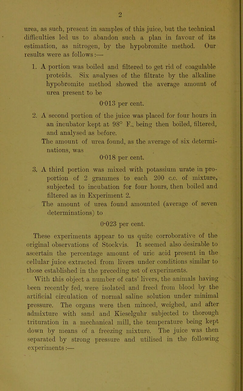 urea, as such, present in samples of this juice, but the technical difficulties led us to abandon such a plan in favour of its estimation, as nitrogen, by the hypobromite method. Our results were as follows;— 1. A portion was boiled and filtered to get rid of coagulable proteids. Six analyses of the filtrate by the alkaline hypobromite method showed the average amount of urea present to be 0'013 per cent. 2. A second portion of the juice was placed for four hours in an incubator kept at 98° F., being then boiled, filtered, and analysed as before. The amount of urea found, as the average of six determi- nations, was 0'018 per cent. 3. A third portion was mixed with potassium urate in pro- portion of 2 grammes to each 200 c.c. of mixture, subjected to incubation for four hours, then boiled and filtered as in Experiment 2. The amount of urea found amounted (average of seven determinations) to 0‘023 per cent. These experiments appear to us quite corroborative of the original observations of Stockvis. It seemed also desirable to ascertain the percentage amount of uric acid present in the cellular juice extracted from livers under conditions similar to those established in the preceding set of experiments. With this object a number of cats’ livers, the animals lia.viug been recently fed, were isolated and freed from blood by the artificial circulation of normal saline solution under minimal pressure. The organs were then minced, weighed, and after admixture with sand and Kieselguhr subjected to thorough trituration in a mechanical mill, the temperature being kept down by means of a freezing mixture. The juice was then separated by strong pressure and utilised in the following experiments:—