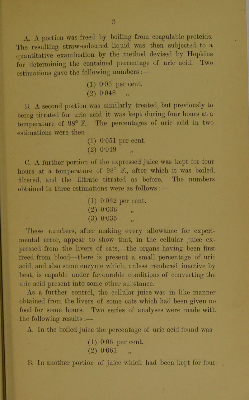 A. A portion was freed by boiling from coagulable proteids. The resnlting straw-coloured liquid was then subjected to a quantitative examination by the method devised by Hopkins for determining the contained percentage of uric acid. Two estimations gave the following numbers:— (1) 0'05 per cent. (2) 0 048 „ 1). A second portion was similarly treated, but previously to being titrated for uric acid it was kept during four hours at a temperature of 98° F. The percentages of uric acid in two estimations were then (1) 0 051 per cent. (2) 0-049 „ C. A further portion of the expressed juice was kept for four hours at a temperature of 98° F., after which it was boiled, filtered, and the filtrate titrated as before. The numbers obtained in three estimations were as follows :— (1) 0'032 per cent. (2) 0-036 „ (3) 0-035 These numbers, after making every allowance for experi- mental error, appear to show that, in the cellular juice ex- pressed from the livers of cats,—the organs having been first freed from blood—there is present a small percentage of uric acid, and also some enzyme which, unless rendered inactive by heat, is capable under favourable conditions of converting the uric acid present into some other substance. As a further control, the cellular juice was in like manner- obtained from the livers of some cats which had been given no food for some hours. Two series of analyses were made with the following results :— A. In the boiled juice the percentage of uric acid found was- (1) 0-06 per cent. (2) 0-061 „ B. In another portion of juice which had been kept for four