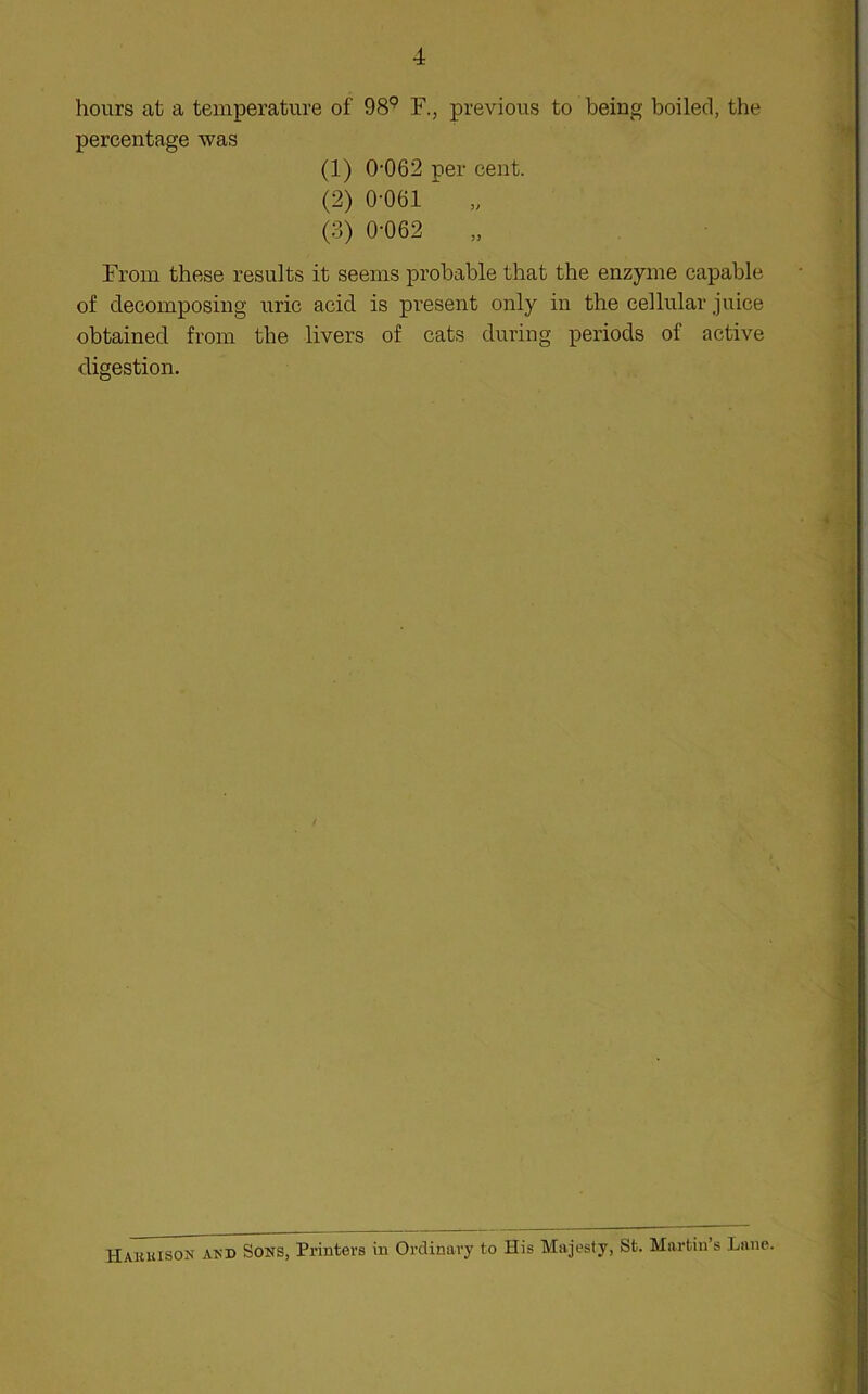 hours at a temperature of 98^^ F., previous to being boiled, the percentage was (1) 0-062 per cent. (2) 0-061 „ (3) 0-062 „ From these results it seems probable that the enzyme capable of decomposing uric acid is present only in the cellular juice obtained from the livers of cats during periods of active digestion. Hakuison akd Sons, Printers in Ordinary to Ilis Majesty, St. Martin’s Lane.