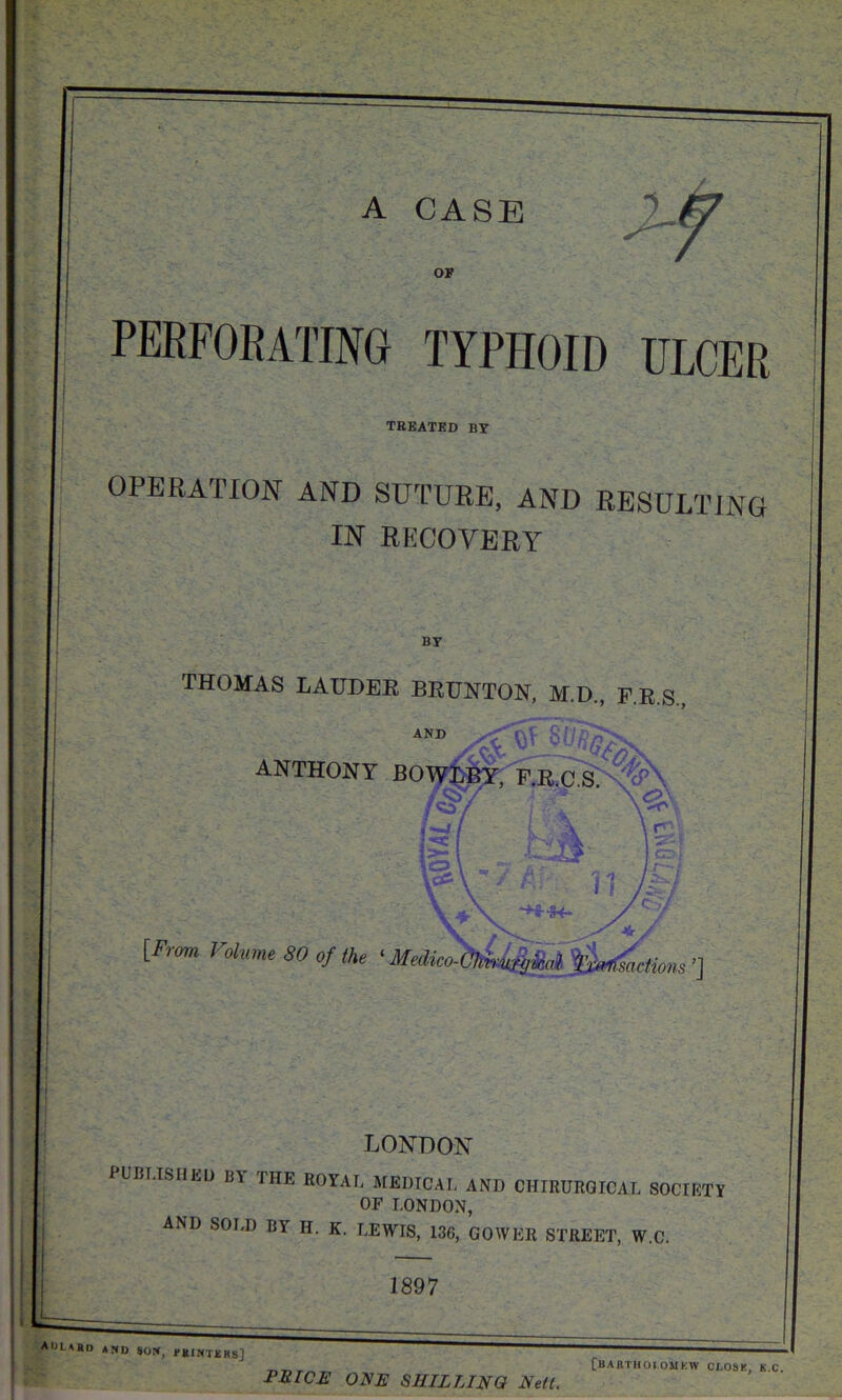 A CASE r OF perforating typhoid ULCER treated by OPERATION AND SUTURE, AND RESULTING IN RECOVERY BY THOMAS LAUDER BRUNTON, M.D., FRS ANTHONY BOWLBY. F.R.C S>\%^ \os\V U ) -H~U- x. ^ jjr f [From Volume SO of the «Medko-faU&kl Rodions '1 LONDON PpBLISHEU BY THE ROYAL MEDICAL AND CHIRUROICAI. SOCIETY OF LONDON, AND SOLD BY H. K. LEWIS, 136, GOWER STREET, W.C. 1897 PRICE ONE SHILLING Nett. [BARTHOl.OMKW CI.OSK, K.