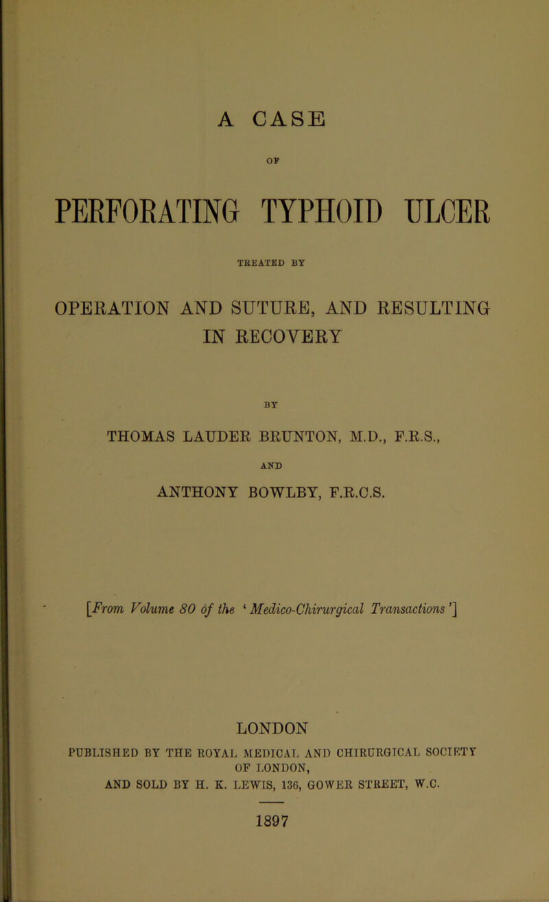 OF PERFORATING TYPHOID ULCER TREATED BY OPERATION AND SUTURE, AND RESULTING IN RECOVERY BY THOMAS LAUDER BRUNTON, M.D., F.R.S., AND ANTHONY BOWLBY, F.R.C.S. [.From Volume 80 of the ‘ Medico-Chirurgical Transactions ’] LONDON PUBLISHED BY THE ROYAL MEDICAL AND CHTIIURGICAL SOCIETY OF LONDON, AND SOLD BY H. K. LEWIS, 136, GOWER STREET, W.C. 1897