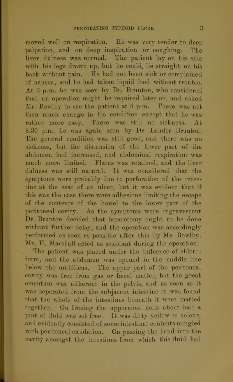 moved well od respiration. He was very tender to deep palpation, and on deep inspiration or coughing. The liver dulness was normal. The patient lay on his side with his legs drawn up, but he could lie straight on his back without pain. He had not been sick or complained of nausea, and he had taken liquid food without trouble. At 3 p.m. lie was seen by Hr. Brunton, who considered that an operation might be required later on, and asked Mr. Bowlby to see the patient at 5 p.m. There was not then much change in his condition except that he was rather more easy. There was still no sickness. At 8.30 p.m. he was again seen by Dr. Lauder Brunton. The general condition was still good, and there was no sickness, but the distension of the lower part of the abdomen had increased, and abdominal respiration was much more limited. Flatus was retained, and the liver dulness was still natural. It was considered that the Symptoms were probably due to perforation of the intes- tine at the seat of an ulcer, but it was evident that if this was the case there were adhesions limiting the escape of the contents of the bowel to the lower part of the peritoneal cavity. As the symptoms were ingravescent Dr. Brunton decided that laparotomy ought to be done without further delay, and the operation was accordingly performed as soon as possible after this by Mr. Bowlby. Mr. H. Marshall acted as assistant during the operation. The patient was placed under the influence of chloro- form, and the abdomen was opened in the middle line below the umbilicus. The upper part of the peritoneal cavity was free from gas or faecal matter, but the great omentum was adherent in the pelvis, and as soon as it was separated from the subjacent intestine it was found that the whole of the intestines beneath it were matted together. On freeing the uppermost coils about half a pint of fluid was set free. It was dirty yellow in colour, and evidently consisted of some intestinal contents mingled with peritoneal exudation. On passing the hand into the cavity amongst the intestines from which this fluid had