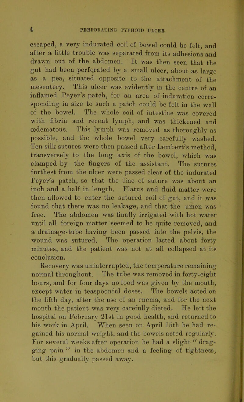 escaped, a very indurated coil of bowel could be felt, and after a little trouble was separated from its adhesions and drawn out of the abdomen. It was then seen that the gut had been perforated by a small ulcer, about as large as a pea, situated opposite to the attachment of the mesentery. This ulcer was evidently in the centre of an inflamed Peyer’s patch, for an area of induration corre- sponding in size to such a patch could be felt in the wall of the bowel. The whole coil of intestine was covered with fibrin and recent lymph, and was thickened and oedematous. This lymph was removed as thoroughly as possible, and the whole bowel very carefully washed. Ten silk sutures were then passed after Lembert’s method, transversely to the long axis of the bowel, which was clamped by the fingers of the assistant. The sutures furthest from the ulcer were passed clear of the indurated Peyer’s patch, so that the line of suture was about an inch and a half in length. Flatus and fluid matter were then allowed to enter the sutured coil of gut, and it was found that there was no leakage, and that the umen was free. The abdomen was finally irrigated with hot water until all foreign matter seemed to be quite removed, and a drainage-tube having been passed into the pelvis, the wound was sutured. The operation lasted about forty minutes, and the patient was not at all collapsed at its conclusion. Recovery was uninterrupted, the temperature remaining normal throughout. The tube was removed in forty-eight hours, and for four days no food was given by the mouth, except water in teaspoonful doses. The bowels acted on the fifth day, after the use of an enema, and for the next month the patient was very carefully dieted. He left the hospital on February 21st in good health, and returned to his work in April. When seen on April 15th he had re- gained his normal weight, and the bowels acted regularly. For several weeks after operation he had a slight “ drag- ging pain ” in the abdomen and a feeling of tightness, but this gradually passed away.