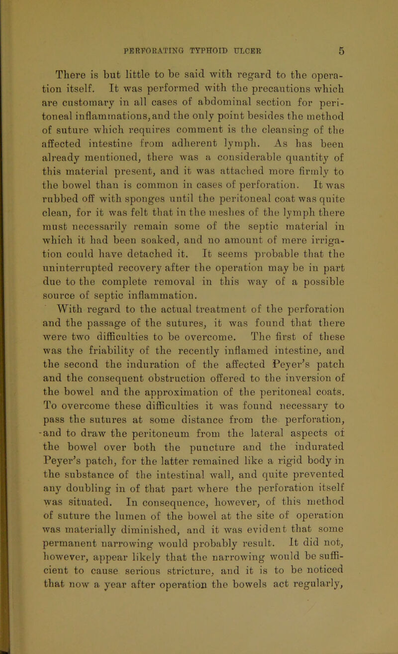 There is but little to be said with regard to the opera- tion itself. It was performed with the precautions which are customary in all cases of abdominal section for peri- toneal inflammations, and the only point besides the method of suture which requires comment is the cleansing of the affected intestine from adherent lymph. As has been already mentioned, there was a considerable quantity of this material present, and it was attached more firmly to the bowel than is common in cases of perforation. It was rubbed off with sponges until the peritoneal coat was quite clean, for it was felt that in the meshes of the lymph there must necessai’ily remain some of the septic material in which it had been soaked, and no amount of mere irriga- tion could have detached it. It seems probable that the uninterrupted recovery after the operation may be in part due to the complete removal in this way of a possible source of septic inflammation. With regard to the actual treatment of the perforation and the passage of the sutures, it was found that there were two difficulties to be overcome. The first of these was the friability of the recently inflamed intestine, and the second the induration of the affected Peyer’s patch and the consequent obstruction offered to the inversion of the bowel and the approximation of the peritoneal coats. To overcome these difficulties it was found necessary to pass the sutures at some distance from the perforation, -and to draw the peritoneum from the lateral aspects of the bowel over both the puncture and the indurated Peyer’s patch, for the latter remained like a rigid body in the substance of the intestinal wall, and quite prevented any doubling in of that part where the perforation itself was situated. In consequence, however, of this method of suture the lumen of the bowel at the site of operation was materially diminished, and it was evident that some permanent narrowing would probably result. It did not, however, appear likely that the narrowing would be suffi- cient to cause serious stricture, and it is to be noticed that now a year after operation the bowels act regularly,
