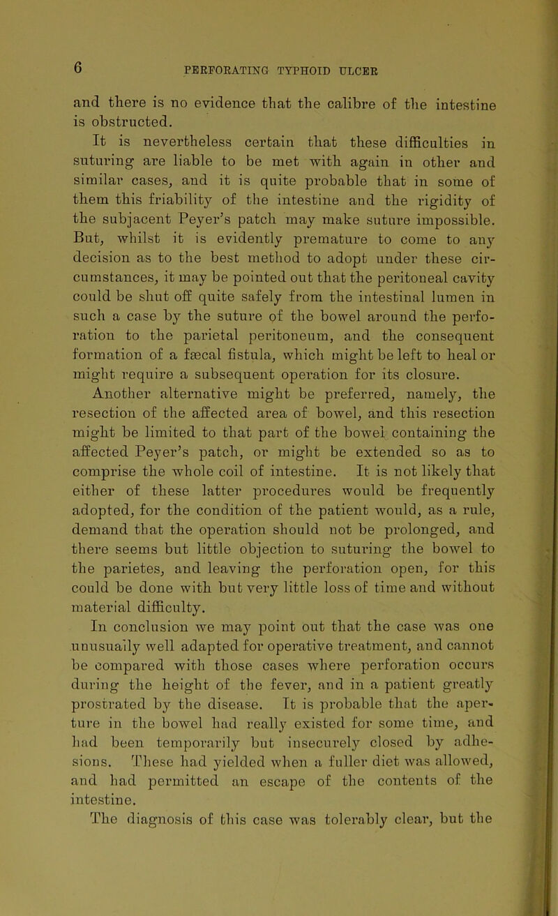 and there is no evidence that the calibre of the intestine is obstructed. It is nevertheless certain that these difficulties in suturing are liable to be met with again in other and similar cases, and it is quite probable that in some of them this friability of the intestine and the rigidity of the subjacent Peyer’s patch may make suture impossible. But, whilst it is evidently premature to come to any decision as to the best method to adopt under these cir- cumstances, it may be pointed out that the peritoneal cavity could be shut off quite safely from the intestinal lumen in such a case by the suture of the bowel around the perfo- ration to the parietal peritoneum, and the consequent formation of a fecal fistula, which might be left to heal or might require a subsequent operation for its closure. Another alternative might be preferred, namely, the resection of the affected area of bowel, and this resection might be limited to that part of the bowel containing the affected Peyer’s patch, or might be extended so as to comprise the whole coil of intestine. It is not likely that either of these latter procedures would be frequently adopted, for the condition of the patient would, as a rule, demand that the operation should not be prolonged, and there seems but little objection to suturing the bowel to the parietes, and leaving the perforation open, for this could be done with but very little loss of time and without material difficulty. In conclusion we may point out that the case was one unusually well adapted for operative treatment, and cannot be compared with those cases where perforation occurs during the height of the fever, and in a patient greatly prostrated by the disease. It is probable that the aper- ture in the bowel had really existed for some time, and had been temporarily but insecurely closed by adhe- sions. These had yielded when a fuller diet was allowed, and had permitted an escape of the contents of the intestine. The diagnosis of this case was tolerably clear, but the