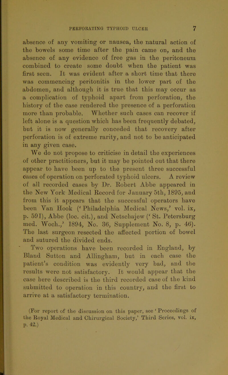 absence of any vomiting or nausea, the natural action of the bowels some time after the pain came on, and the absence of any evidence of free gas in the peritoneum combined to create some doubt when the patient was first seen. It was evident after a short time that there was commencing peritonitis in the lower part of the abdomen, and although it is true that this may occur as a complicatiou of typhoid apart from perforation, the history of the case rendered the presence of a perforation more than probable. Whether such cases can recover if left alone is a question which has been frequently debated, but it is now generally conceded that recovery after perforation is of extreme rarity, and not to be anticipated in any given case. We do not propose to criticise in detail the experiences of other practitioners, but it may be pointed out that there appear to have been up to the present three successful cases of operation on perforated typhoid ulcers. A review of all recorded cases by Dr. Robert Abbe appeared in the New York Medical Record for January 5th, 1895, aud from this it appears that the successful operators have been Van Hook (‘ Philadelphia Medical News,’ vol. ix, p. 591), Abbe (loc. cit.), and Netschajew (f St. Petersburg med. Woch.,’ 1894, No. 36, Supplement No. 8, p. 46). The last surgeon resected the affected portion of bowel and sutured the divided ends. Two operations have been recorded in England, by Bland Sutton and Allingham, but in each case the patient’s condition was evidently very bad, and the results were not satisfactory. It would appear that the case here described is the third recorded case of the kind submitted to operation in this country, and the first to arrive at a satisfactory termination. (For report of the discussion on this paper, see * Proceedings of the Royal Medical and Chirurgical Society,’ Third Series, vol. ix, p. 42.)