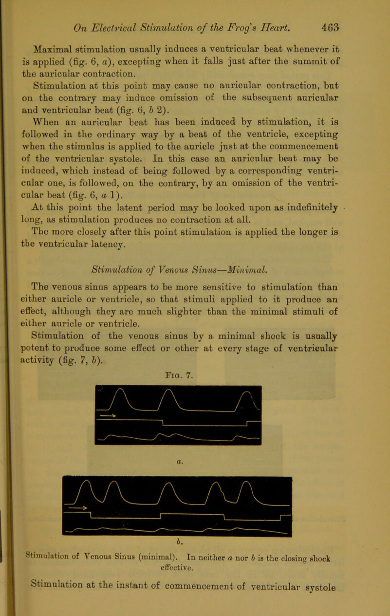 Maximal stimulation usually induces a ventricular beat whenever it is applied (fig. 6, a), excepting when it falls just after the summit of the auricular contraction. Stimulation at this point may cause no auricular contraction, hut on the contrary may induce omission of the subsequent auricular and ventricular beat (fig. 6, & 2). When an auricular beat has been induced by stimulation, it is followed in the ordinary way by a beat of the ventricle, excepting when the stimulus is applied to the auricle just at the commencement of the ventricular systole. In this case an auricular beat may be induced, which instead of being followed by a corresponding ventri- cular one, is followed, on the contrary, by an omission of the ventri- cular beat (fig. 6, a 1). At this point the latent period may be looked upon as indefinitely long, as stimulation produces no contraction at all. The more closely after this point stimulation is applied the longer is the ventricular latency. Stimulation of Venous Sinus—Minimal. The venous sinus appears to be more sensitive to stimulation than either auricle or ventricle, so that stimuli applied to it produce an effect, although they are much slighter than the minimal stimuli of either auricle or ventricle. Stimulation of the venous sinus by a. minimal shock is usually potent to produce some effect or other at every stage of ventricular activity (fig. 7, i). Fig. 7. a. b. Stimulation of Venous Sinus (minimal). In neither a nor b is the closing shock effective. Stimulation at the instant of commencement of ventricular systole