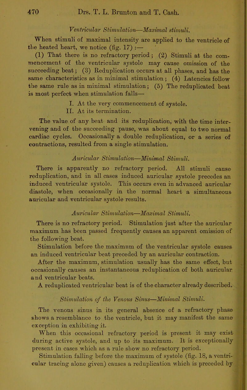 Ventricular Stimulation—Maximal stimuli. When stimuli of maximal intensity are applied to the ventricle of the heated heart, we notice (fig. 17) :— (1) That there is no refractory period ; (2) Stimuli at the com- mencement of the ventricular systole may cause omission of the succeeding beat; (3) Reduplication occurs at all phases, and has the same characteristics as in minimal stimulation ; (4) Latencies follow the same rule as in minimal stimulation; (5) The reduplicated beat is most perfect when stimulation falls— I. At the very commencement of systole. II. At its termination. The value of any beat and its reduplication, with the time inter- vening and of the succeeding pause, was about equal to two normal cardiac cycles. Occasionally a double reduplication, or a series of contractions, resulted from a single stimulation. Auricular Stimulation—Minim,al Stimuli. There is apparently no refractory period. All stimuli cause reduplication, and in all cases induced auricular systole precedes an induced ventricular systole. This occurs even in advanced auricular diastole, when occasionally in the normal heart a simultaneous- auricular and ventricular systole results. Auricular Stimulation—Maximal Stimuli. There is no refractory period. Stimulation just after the auricular maximum has been passed frequently causes an apparent omission of the following beat. Stimulation before the maximum of the ventricular systole causes an induced ventricular beat preceded by an auricular contraction. After the maximum, stimulation usually has the same effect, but occasionally causes an instantaneous reduplication of both auricular and ventricular beats. A reduplicated ventricular beat is of the character already described. Stimulation of the Venous Sinus—Minimal Stimuli. The venous sinus in its general absence of a refractory phase shows a resemblance to the ventricle, but it may manifest the same exception in exhibiting it. When this occasional refractory period is present it may exist during active systole, and up to its maximum. It is exceptionally present in cases which as a rule show no refractory period. Stimulation falling before the maximum of systole (fig. 18, a ventri- cular tracing alone given) causes a reduplication which is preceded by