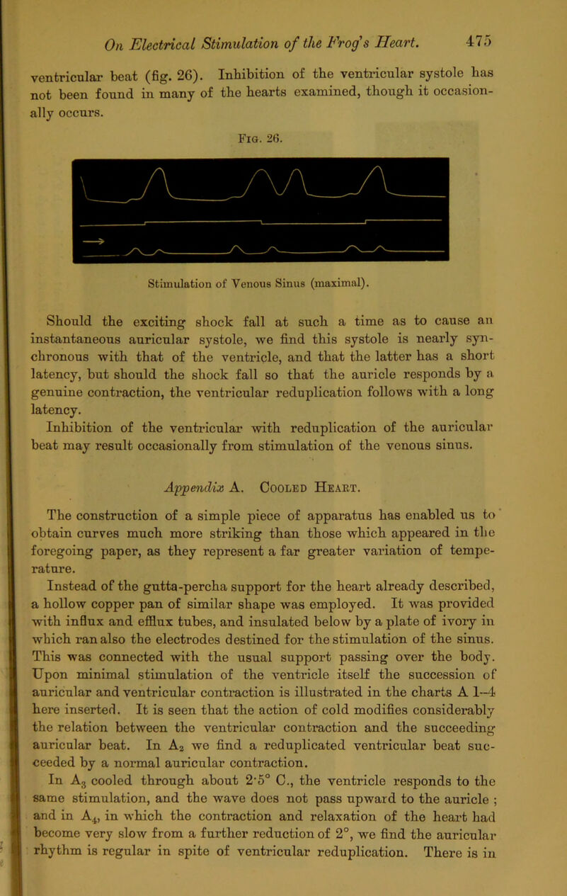 ventricular beat (fig. 26). Inhibition of the ventricular systole has not been found in many of the hearts examined, though it occasion- ally occurs. Fig. 26. Stimulation of Venous Sinus (maximal). Should the exciting shock fall at such a time as to cause an instantaneous auricular systole, we find this systole is nearly syn- chronous with that of the ventricle, and that the latter has a short latency, but should the shock fall so that the auricle responds by a genuine contraction, the ventricular reduplication follows with a long latency. Inhibition of the ventricular with reduplication of the auricular beat may result occasionally from stimulation of the venous sinus. Appendix A. Cooled Heaet. The construction of a simple piece of apparatus has enabled us to obtain curves much more striking than those which appeared in the foregoing paper, as they represent a far greater variation of tempe- rature. Instead of the gutta-percha support for the heart already described, a hollow copper pan of similar shape was employed. It wras provided with influx and efflux tubes, and insulated below by a plate of ivory in which ran also the electrodes destined for the stimulation of the sinus. This was connected with the usual support passing over the body. Upon minimal stimulation of the ventricle itself the succession of auricular and ventricular contraction is illustrated in the charts A 1-4 here inserted. It is seen that the action of cold modifies considerably the relation between the ventricular contraction and the succeeding auricular beat. In A2 we find a reduplicated ventricular beat suc- ceeded by a normal auricular contraction. In A3 cooled through about 2-5° C., the ventricle responds to the same stimulation, and the wave does not pass upward to the auricle ; and in A4, in which the contraction and relaxation of the heart had become very slow from a further reduction of 2°, we find the auricular rhythm is regular in spite of ventricular reduplication. There is in