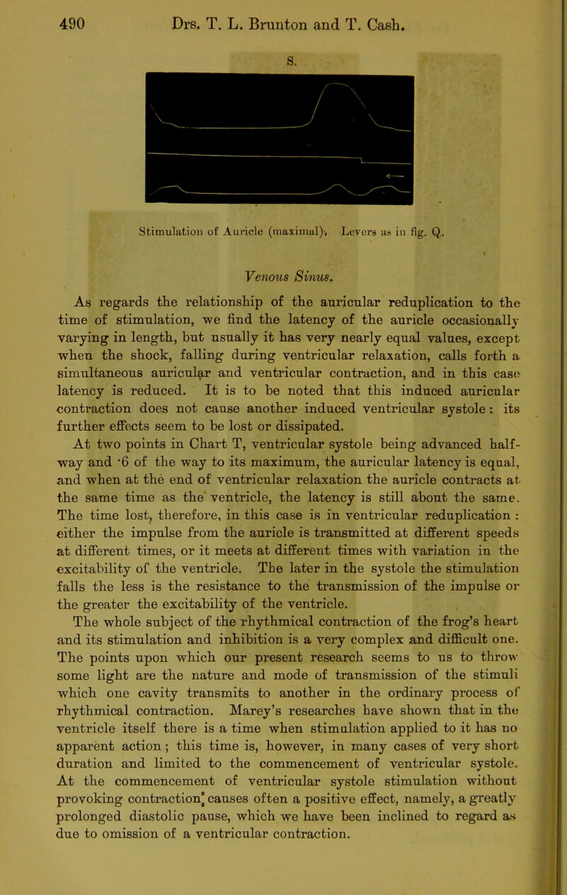 Venous Sinus. As regards the relationship of the auricular reduplication to the time of stimulation, we find the latency of the auricle occasionally varying in length, but usually it has very nearly equal values, except when the shock, falling during ventricular relaxation, calls forth a simultaneous auricular and ventricular contraction, and in this case latency is reduced. It is to be noted that this induced auricular contraction does not cause another induced ventricular systole: its further effects seem to be lost or dissipated. At two points in Chart T, ventricular systole being advanced half- way and '6 of the way to its maximum, the auricular latency is equal, and when at the end of ventricular relaxation the auricle contracts at. the same time as the ventricle, the latency is still about the same. The time lost, therefore, in this case is in ventricular reduplication : either the impulse from the auricle is transmitted at different speeds at different times, or it meets at different times with variation in the excitability of the ventricle. The later in the systole the stimulation falls the less is the resistance to the transmission of the impulse or the greater the excitability of the ventricle. The whole subject of the rhythmical contraction of the frog’s heart and its stimulation and inhibition is a very complex and difficult one. The points upon which our present research seems to us to throw some light are the nature and mode of transmission of the stimuli which one cavity transmits to another in the ordinary process of rhythmical contraction. Marey’s researches have shown that in the ventricle itself there is a time when stimulation applied to it has no apparent action; this time is, however, in many cases of very short duration and limited to the commencement of ventricular systole. At the commencement of ventricular systole stimulation without provoking contraction causes often a positive effect, namely, a greatly prolonged diastolic pause, which we have been inclined to regard as due to omission of a ventricular contraction.