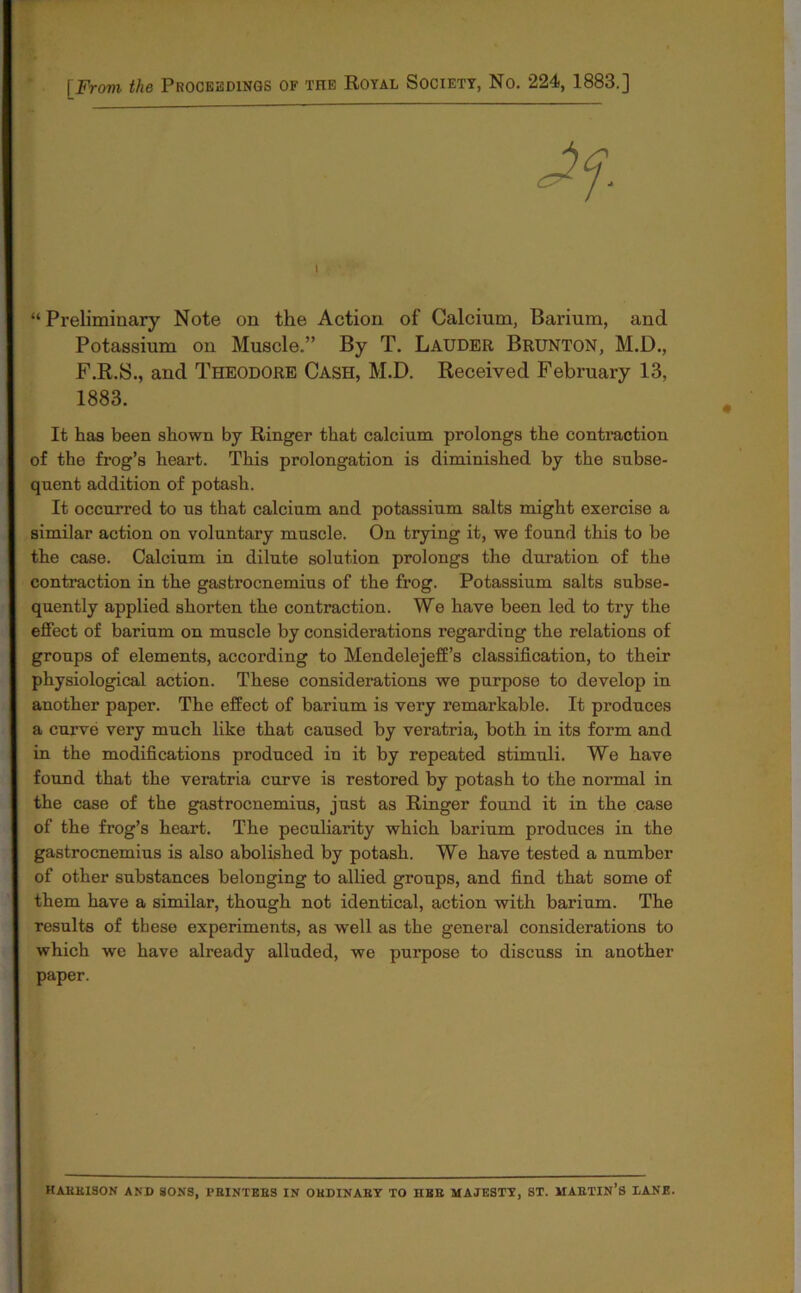 [From the Proceedings of the Royal Society, No. 224, 1883.] “ Preliminary Note on the Action of Calcium, Barium, and Potassium on Muscle.” By T. Lauder Brunton, M.D., F.R.S., and Theodore Cash, M.D. Received February 13, 1883. It has been shown by Ringer that calcium prolongs the contraction of the frog’s heart. This prolongation is diminished by the subse- quent addition of potash. It occurred to us that calcium and potassium salts might exercise a similar action on voluntary muscle. On trying it, we found this to be the case. Calcium in dilute solution prolongs the duration of the contraction in the gastrocnemius of the frog. Potassium salts subse- quently applied shorten the contraction. We have been led to try the effect of barium on muscle by considerations regarding the relations of groups of elements, according to Mendelejeff’s classification, to their physiological action. These considerations we purpose to develop in another paper. The effect of barium is very remarkable. It produces a curve very much like that caused by veratria, both in its form and in the modifications produced in it by repeated stimuli. We have found that the veratria curve is restored by potash to the normal in the case of the gastrocnemius, just as Ringer found it in the case of the frog’s heart. The peculiarity which barium produces in the gastrocnemius is also abolished by potash. We have tested a number of other substances belonging to allied groups, and find that some of them have a similar, though not identical, action with barium. The results of these experiments, as well as the general considerations to which we have already alluded, we purpose to discuss in another paper. haekison and sons, pbintees in obdinaby to ube majesty, st. maetin’s lane.