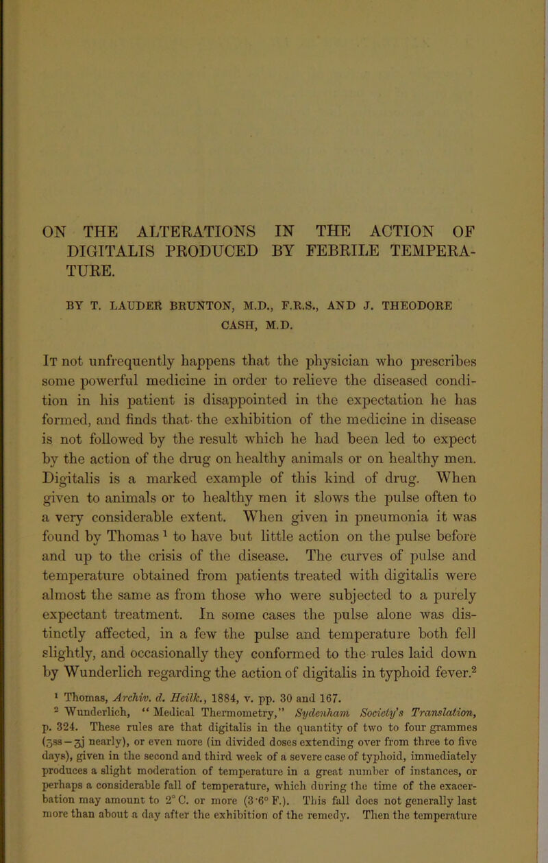 DIGITALIS PRODUCED BY FEBRILE TEMPERA- TURE. BY T. LAUDER BRUNTON, M.D., F.R.S., AND J. THEODORE CASH, M.D. It not unfrequently happens that the physician who prescribes some powerful medicine in order to relieve the diseased condi- tion in his patient is disappointed in the expectation he has formed, and finds that- the exhibition of the medicine in disease is not followed by the result which he had been led to expect by the action of the drag on healthy animals or on healthy men. Digitalis is a marked example of this kind of drug. When given to animals or to healthy men it slows the pulse often to a very considerable extent. When given in pneumonia it was found by Thomas 1 to have but little action on the pulse before and up to the crisis of the disease. The curves of pulse and temperature obtained from patients treated with digitalis were almost the same as from those who were subjected to a purely expectant treatment. In some cases the pulse alone was dis- tinctly affected, in a few the pulse and temperature both fell slightly, and occasionally they conformed to the rules laid down by Wunderlich regarding the action of digitalis in typhoid fever.2 1 Thomas, Archiv. cl. Hcilk., 1884, v. pp. 30 and 167. 2 Wunderlich, “ Medical Thermometry,” Sydenham Society's Translation, p. 324. These rules are that digitalis in the quantity of two to four grammes (598 — 31 nearly), or even more (in divided doses extending over from three to five days), given in the second and third week of a severe case of typhoid, immediately produces a slight moderation of temperature in a great number of instances, or perhaps a considerable fall of temperature, which during (he time of the exacer- bation may amount to 2°C. or more (3-6°F.). This fall does not generally last more than about a day after the exhibition of the remedy. Then the temperature