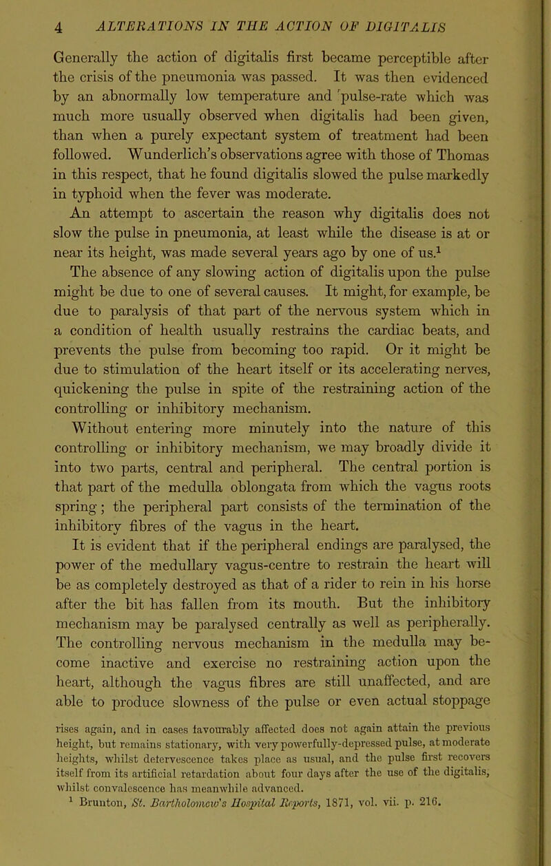 Generally the action of digitalis first became perceptible after the crisis of the pneumonia was passed. It was then evidenced by an abnormally low temperature and 'pulse-rate which was much more usually observed when digitalis bad been given, than when a purely expectant system of treatment bad been followed. Wunderlich’s observations agree with those of Thomas in this respect, that he found digitalis slowed the pulse markedly in typhoid when the fever was moderate. An attempt to ascertain the reason why digitalis does not slow the pulse in pneumonia, at least while the disease is at or near its height, was made several years ago by one of us.1 The absence of any slowing action of digitalis upon the pulse might be due to one of several causes. It might, for example, be due to paralysis of that part of the nervous system which in a condition of health usually restrains the cardiac beats, and prevents the pulse from becoming too rapid. Or it might be due to stimulation of the heart itself or its accelerating nerves, quickening the pulse in spite of the restraining action of the controlling or inhibitory mechanism. Without entering more minutely into the nature of this controlling or inhibitory mechanism, we may broadly divide it into two parts, central and peripheral. The central portion is that part of the medulla oblongata from which the vagus roots spring; the peripheral part consists of the termination of the inhibitory fibres of the vagus in the heart. It is evident that if the peripheral endings are paralysed, the power of the medullary vagus-centre to restrain the heart will be as completely destroyed as that of a rider to rein in his horse after the bit has fallen from its mouth. But the inhibitory mechanism may be paralysed centrally as well as peripherally. The controlling nervous mechanism in the medulla may be- come inactive and exercise no restraining action upon the heart, although the vagus fibres are still unaffected, and are able to produce slowness of the pulse or even actual stoppage rises again, and in cases favourably affected does not again attain the previous height, but remains stationary, with very powerfully-depressed pulse, at moderate heights, whilst defervescence takes place as usual, and the pulse first recovers itself from its artificial retardation about four days after the use of the digitalis, whilst convalescence has meanwhile advanced. 1 Brunton, St. Bartholomew's Hospital Reports, 1871, vol. vii. p. 21G.