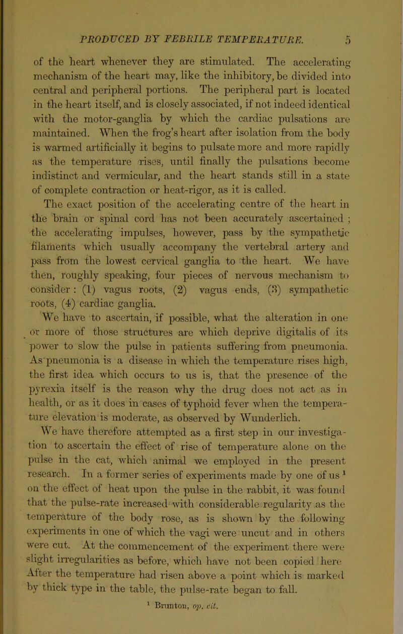 of the heart whenever they are stimulated. The accelerating mechanism of the heart may, like the inhibitory, be divided into central and peripheral portions. The peripheral part is located in the heart itself, and is closely associated, if not indeed identical with the motor-ganglia by which the cardiac pulsations are maintained. When the frog’s heart after isolation from the body is warmed artificially it begins to pulsate more and more rapidly as the temperature rises, until finally the pulsations become indistinct and vermicular, and the heart stands still in a state of complete contraction or heat-rigor, as it is called. The exact position of the accelerating centre of the heart in the brain or spinal cord has not been accurately ascertained ; the accelerating impulses, however, pass by the sympathetic filaments which usually accompany the vertebral artery and pass from the lowest cervical ganglia to the heart. We have then, roughly speaking, four pieces of nervous mechanism to consider: (1) vagus roots, (2) vagus ends, (3) sympathetic roots, (4) cardiac ganglia. We have to ascertain, if possible, what the alteration in one or more of those structures are which deprive digitalis of its power to slow the pulse in patients suffering from pneumonia. As pneumonia is a disease in which the temperature rises high, the first idea which occurs to us is, that the presence of the pyrexia itself is the reason why the drug does not act as in health, or as it does in cases of typhoid fever when the tempera- ture elevation is moderate, as observed by Wunderlich. We have therefore attempted as a first step in our investiga- tion to ascertain the effect of rise of temperature alone on the pulse in the cat, which animal we employed in the present research. In a former series of experiments made by one of us1 on the effect of heat upon the pulse in the rabbit, it was found that the pulse-rate increased with considerable regularity as the temperature of the body rose, as is shown by the following experiments in one of which the vagi were uncut and in others were cut. At the commencement of the experiment there were slight irregularities as before, which have not been copied here After the temperature had risen above a point which is marked by thick type in the table, the pulse-rate began to fall. 1 Bruntoii, op. cit.