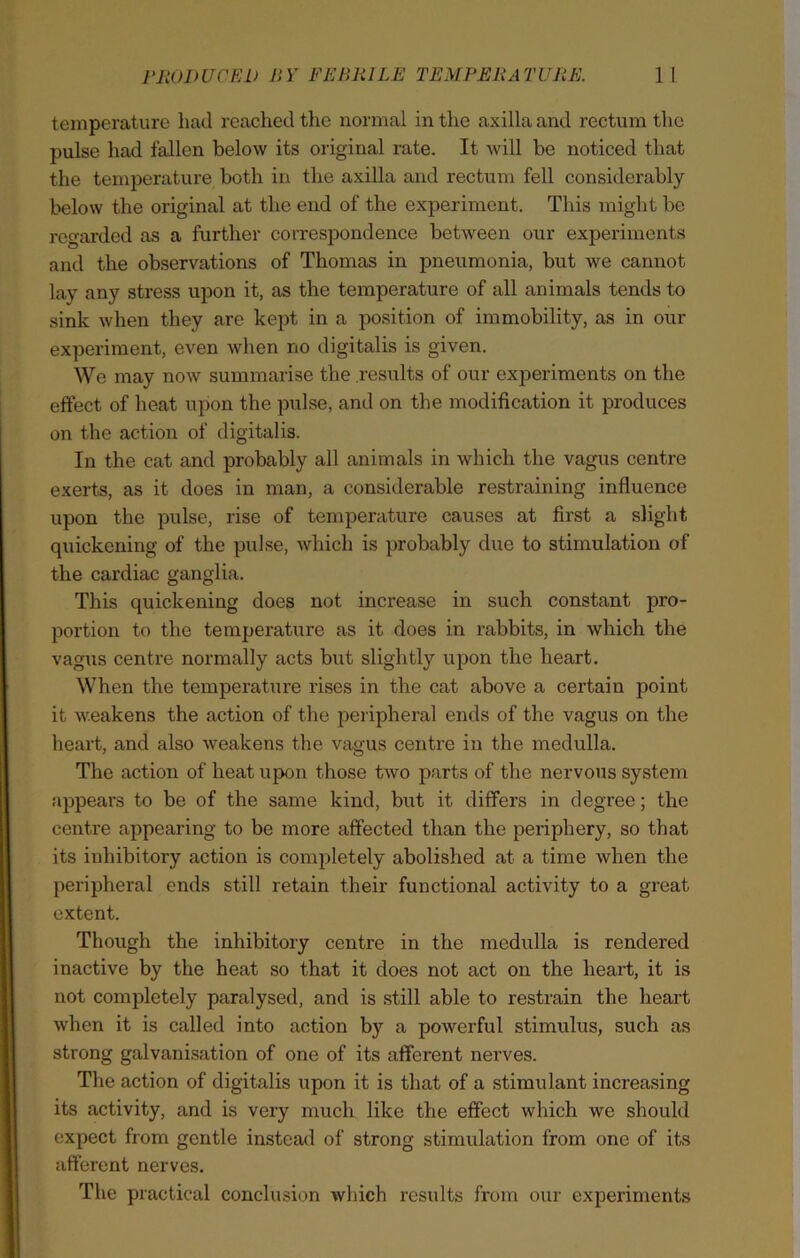 temperature had reached the normal in the axilla and rectum the pulse had fallen below its original rate. It will be noticed that the temperature both in the axilla and rectum fell considerably below the original at the end of the experiment. This might be regarded as a further correspondence between our experiments and the observations of Thomas in pneumonia, but we cannot lay any stress upon it, as the temperature of all animals tends to sink when they are kept in a position of immobility, as in our experiment, even when no digitalis is given. We may now summarise the results of our experiments on the effect of heat upon the pulse, and on the modification it produces on the action of digitalis. In the cat and probably all animals in which the vagus centre exerts, as it does in man, a considerable restraining influence upon the pulse, rise of temperature causes at first a slight quickening of the pulse, which is probably due to stimulation of the cardiac ganglia. This quickening does not increase in such constant pro- portion to the temperature as it does in rabbits, in which the vagus centre normally acts but slightly upon the heart. When the temperature rises in the cat above a certain point it weakens the action of the peripheral ends of the vagus on the heart, and also weakens the vagus centre in the medulla. The action of heat upon those two parts of the nervous system appears to be of the same kind, but it differs in degree; the centre appearing to be more affected than the periphery, so that its inhibitory action is completely abolished at a time when the peripheral ends still retain their functional activity to a great extent. Though the inhibitory centre in the medulla is rendered inactive by the heat so that it does not act on the heart, it is not completely paralysed, and is still able to restrain the heart when it is called into action by a powerful stimulus, such as strong galvanisation of one of its afferent nerves. The action of digitalis upon it is that of a stimulant increasing its activity, and is very much like the effect which we should expect from gentle instead of strong stimulation from one of its afferent nerves. The practical conclusion which results from our experiments