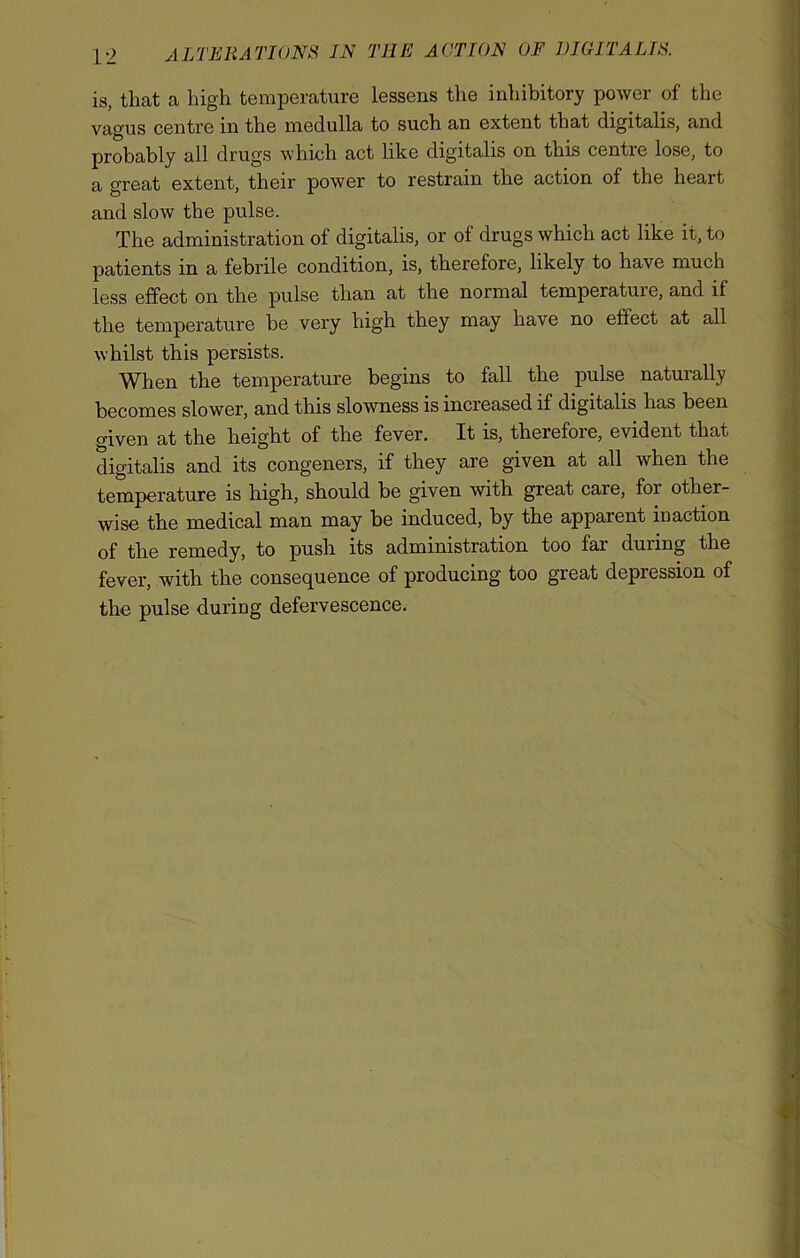 is, that a high temperature lessens the inhibitory power of the vagus centre in the medulla to such an extent that digitalis, and probably all drugs which act like digitalis on this centre lose, to a great extent, their power to restrain the action of the heart and slow the pulse. The administration of digitalis, or of drugs which act like it, to patients in a febrile condition, is, therefore, likely to have much less effect on the pulse than at the normal temperatuie, and if the temperature be very high they may have no effect at all whilst this persists. When the temperature begins to fall the pulse naturally becomes slower, and this slowness is increased if digitalis has been given at the height of the fever. It is, therefoie, evident that digitalis and its congeners, if they are given at all when the temperature is high, should be given with great care, for other- wise the medical man may be induced, by the apparent maction of the remedy, to push its administration too far during the fever, with the consequence of producing too great depression of the pulse duriug defervescence.