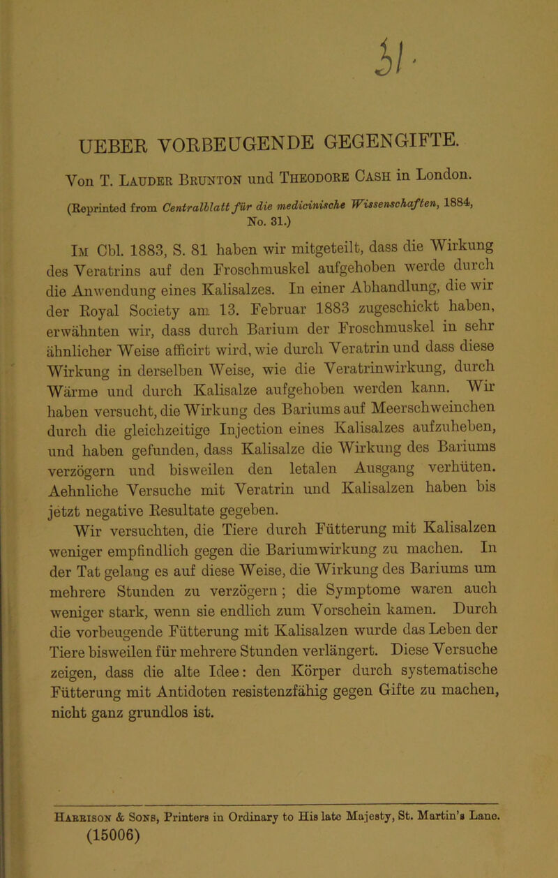 UEBER VORBEUGENDE GEGENGIFTE. Von T. Lauder Brunton und Theodore Cash in London. (Reprinted from Centralllatt für die medicinische Wissenschaften, 1884, No. 31.) Im Cbl. 1883, S. 81 haben wir mitgeteilt, dass die Wirkung des Veratrins auf den Froschmuskel aufgehoben werde durch die Anwendung eines Kalisalzes. In einer Abhandlung, die wir der Royal Society am 13. Februar 1883 zugeschickt haben, erwähnten wir, dass durch Barium der Iroschmuskel in sehr ähnlicher Weise afficirt wird, wie durch Veratrinund dass diese Wirkung in derselben Weise, wie die Veratrinwirkung, durch Wärme und durch Kalisalze aufgehoben werden kann. Wir haben versucht, die Wirkung des Bariums auf Meerschweinchen durch die gleichzeitige Injection eines Kalisalzes aufzuheben, und haben gefunden, dass Kalisalze die Wirkung des Bariums verzögern und bisweilen den letalen Ausgang verhüten. Aehnliche Versuche mit Veratrin und Kalisalzen haben bis jetzt negative Resultate gegeben. Wir versuchten, die Tiere durch Fütterung mit Kalisalzen weniger empfindlich gegen die Bariumwirkung zu machen. In der Tat gelaug es auf diese Weise, die Wirkung des Bariums um mehrere Stunden zu verzögern; die Symptome waren auch weniger stark, wenn sie endlich zum Vorschein kamen. Durch die vorbeugende Fütterung mit Kalisalzen wurde das Leben der Tiere bisweilen für mehrere Stunden verlängert. Diese Versuche zeigen, dass die alte Idee: den Körper durch systematische Fütterung mit Antidoten resistenzfähig gegen Gifte zu machen, nicht ganz grundlos ist. Haeeison & Sons, Printers in Ordinary to His late Majesty, St. Martin’s Lane. (15006)