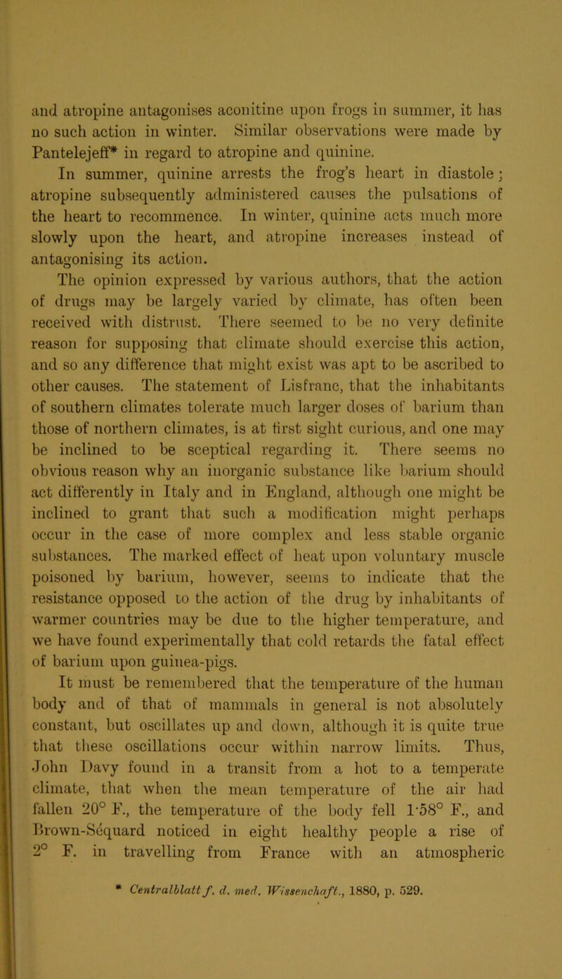 and atropine antagonises aconitine upon frogs in summer, it has no such action in winter. Similar observations were made by Pantelejeff* in regard to atropine and quinine. In summer, quinine arrests the frog’s heart in diastole; atropine subsequently administered causes the pulsations of the heart to recommence. In winter, quinine acts much more slowly upon the heart, and atropine increases instead of antagonising its action. The opinion expressed by various authors, that the action of drugs may be largely varied by climate, has often been received with distrust. There seemed to be no very definite reason for supposing that climate should exercise this action, and so any difference that might exist was apt to be ascribed to other causes. The statement of Lisfranc, that the inhabitants of southern climates tolerate much larger doses of barium than those of northern climates, is at first sight curious, and one may be inclined to be sceptical regarding it. There seems no obvious reason why an inorganic substance like barium should act differently in Italy and in England, although one might be inclined to grant that such a modification might perhaps occur in the case of more complex and less stable organic substances. The marked effect of heat upon voluntary muscle poisoned by barium, however, seems to indicate that the resistance opposed to the action of the drug by inhabitants of warmer countries may be due to the higher temperature, and we have found experimentally that cold retards the fatal effect of barium upon guinea-pigs. It must be remembered that the temperature of the human body and of that of mammals in general is not absolutely constant, but oscillates up and down, although it is quite true that these oscillations occur within narrow limits. Thus, John Davy found in a transit from a hot to a temperate climate, that when the mean temperature of the air had fallen 20° F., the temperature of the body fell l-58° F., and llrown-Sequard noticed in eight healthy people a rise of 2° F. in travelling from France with an atmospheric # Centralhlatt f. d. vied. Wissenclutft., 1880, p. 529.