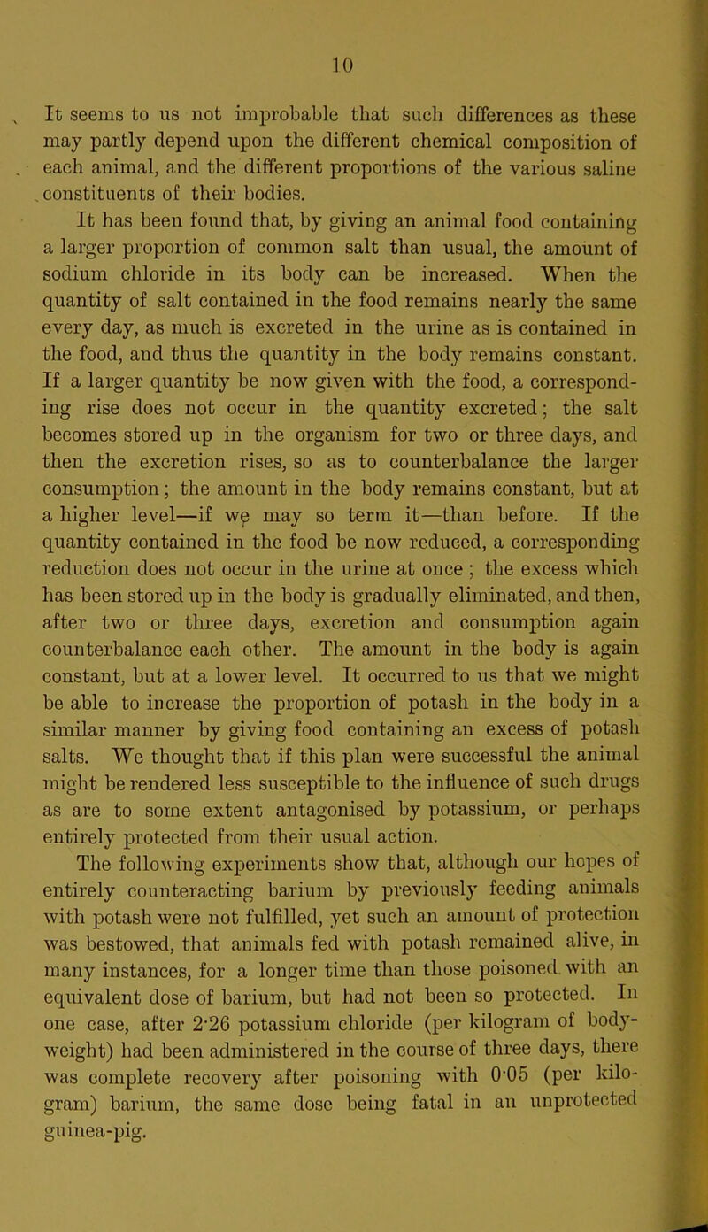 It seems to us not improbable that such differences as these may partly depend upon the different chemical composition of each animal, and the different proportions of the various saline constituents of their bodies. It has been found that, by giving an animal food containing a larger proportion of common salt than usual, the amount of sodium chloride in its body can be increased. When the quantity of salt contained in the food remains nearly the same every day, as much is excreted in the urine as is contained in the food, and thus the quantity in the body remains constant. If a larger quantity be now given with the food, a correspond- ing rise does not occur in the quantity excreted; the salt becomes stored up in the organism for two or three days, and then the excretion rises, so as to counterbalance the larger consumption; the amount in the body remains constant, but at a higher level—if wp may so term it—than before. If the quantity contained in the food be now reduced, a corresponding reduction does not occur in the urine at once ; the excess which has been stored up in the body is gradually eliminated, and then, after two or three days, excretion and consumption again counterbalance each other. The amount in the body is again constant, but at a lower level. It occurred to us that we might be able to increase the proportion of potash in the body in a similar manner by giving food containing an excess of potash salts. We thought that if this plan were successful the animal might be rendered less susceptible to the influence of such drugs as are to some extent antagonised by potassium, or perhaps entirely protected from their usual action. The following experiments show that, although our hopes of entirely counteracting barium by previously feeding animals with potash were not fulfilled, yet such an amount of protection was bestowed, that animals fed with potash remained alive, in many instances, for a longer time than those poisoned, with an equivalent dose of barium, but had not been so protected. In one case, after 2-26 potassium chloride (per kilogram of body- weight) had been administered in the course of three days, there was complete recovery after poisoning with 0-05 (per kilo- gram) barium, the same dose being fatal in an unprotected guinea-pig.