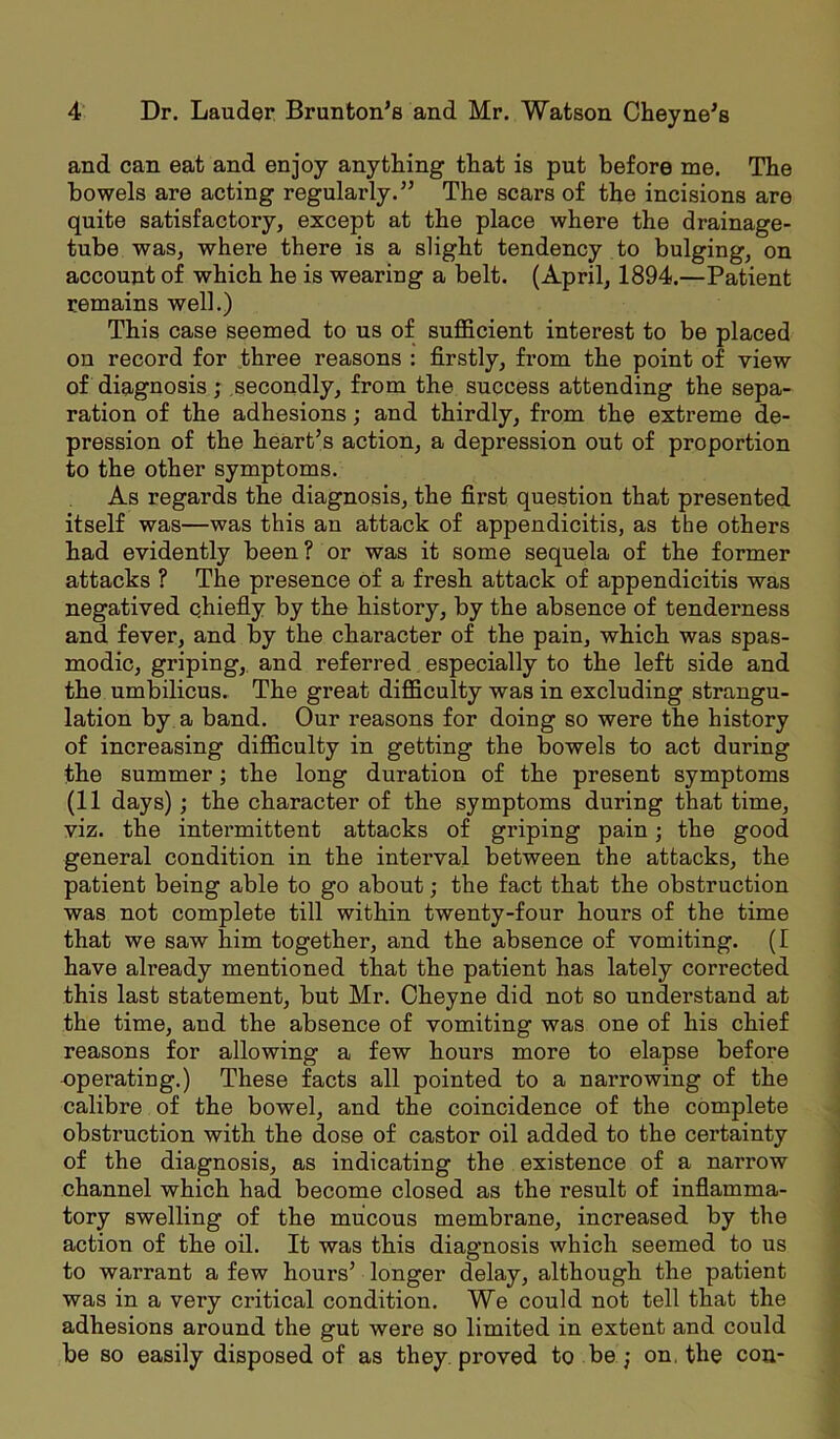 and can eat and enjoy anything that is put before me. The bowels are acting regularly.” The scars of the incisions are quite satisfactory, except at the place where the drainage- tube was, where there is a slight tendency to bulging, on account of which he is wearing a belt. (April, 1894.—Patient remains well.) This case seemed to us of sufficient interest to be placed on record for three reasons : firstly, from the point of view of diagnosis; secondly, from the success attending the sepa- ration of the adhesions; and thirdly, from the extreme de- pression of the heart’s action, a depression out of proportion to the other symptoms. As regards the diagnosis, the first question that presented itself was—was this an attack of appendicitis, as the others had evidently been ? or was it some sequela of the former attacks ? The presence of a fresh attack of appendicitis was negatived chiefly by the history, by the absence of tenderness and fever, and by the character of the pain, which was spas- modic, griping, and referred especially to the left side and the umbilicus. The great difficulty was in excluding strangu- lation by a band. Our reasons for doing so were the history of increasing difficulty in getting the bowels to act during the summer; the long duration of the present symptoms (11 days); the character of the symptoms during that time, viz. the intermittent attacks of griping pain; the good general condition in the interval between the attacks, the patient being able to go about; the fact that the obstruction was not complete till within twenty-four hours of the time that we saw him together, and the absence of vomiting. (I have already mentioned that the patient has lately corrected this last statement, but Mr. Cheyne did not so understand at the time, and the absence of vomiting was one of his chief reasons for allowing a few hours more to elapse before operating.) These facts all pointed to a narrowing of the calibre of the bowel, and the coincidence of the complete obstruction with the dose of castor oil added to the certainty of the diagnosis, as indicating the existence of a narrow channel which had become closed as the result of inflamma- tory swelling of the mucous membrane, increased by the action of the oil. It was this diagnosis which seemed to us to warrant a few hours’ longer delay, although the patient was in a very critical condition. We could not tell that the adhesions around the gut were so limited in extent and could be so easily disposed of as they proved to be; on. the con-