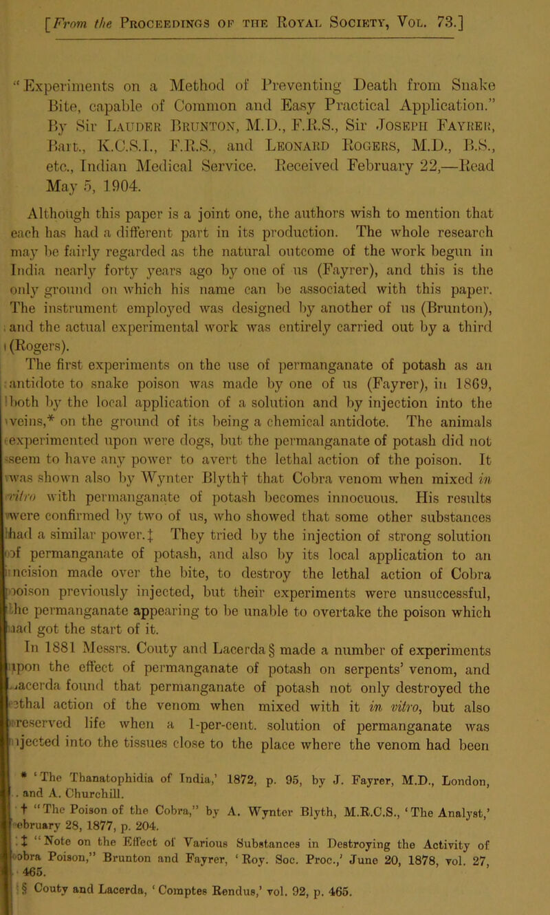 “Experiments on a Method of Preventing Death from Snake Bite, capable of Common and Easy Practical Application.” By Sir Lauder Brunton, M.l)., F.R.S., Sir Joseph Fayrer, Bart., K.C.S.I., F.R.S., and Leonard Rogers, M.D., B.S., etc., Indian Medical Service. Received February 22,—Read May 5, 1904. Although this paper is a joint one, the authors wish to mention that eaeh has had a different part in its production. The whole research may he fairly regarded as the natural outcome of the work begun in India nearly forty years ago by one of us (Fayrer), and this is the only ground on which his name can be associated with this paper. The instrument employed was designed by another of us (Brunton), . and the actual experimental work was entirely carried out by a third i (Rogers). The first experiments on the use of permanganate of potash as an antidote to snake poison was made by one of us (Fayrer), in 1869, !both by the local application of a solution and by injection into the 'veins,* * * § on the ground of its being a chemical antidote. The animals • experimented upon were dogs, but the permanganate of potash did not '.seem to have any power to avert the lethal action of the poison. It was shown also by Wynter Blythf that Cobra venom when mixed in vitro with permanganate of potash becomes innocuous. His results ■were confirmed by two of us, who showed that some other substances lhad a similar power.]: They tried by the injection of strong solution ■ of permanganate of potash, and also by its local application to an incision made over the bite, to destroy the lethal action of Cobra ooison previously injected, but their experiments were unsuccessful, he permanganate appearing to be unable to overtake the poison which uiad got the start of it. In 1881 Messrs. Gouty and Lacerda§ made a number of experiments ipon the effect of permanganate of potash on serpents’ venom, and .jacerda found that permanganate of potash not only destroyed the • ethal action of the venom when mixed with it in vitro, but also / reserved life when a 1-per-cent, solution of permanganate was 1 ijected into the tissues close to the place where the venom had been * ‘The Thanatophidia of Tndia,’ 1872, p. 95, by J. Fayrer, M.D., London, . and A. Churchill. t “The Poison of the Cobra,” by A. Wynter Blyth, M.R.C.S., 1 The Analyst,’ obruarv 28, 1877, p. 204. •I ‘‘Note on the Effect of Various Substances in Destroying the Activity of obra Poison,” Brunton and Fayrer, ‘Roy. Soc. Proc./ June 20, 1878, vol. 27 465. § Couty and Lacerda, ‘ Comptes Rendus,’ vol. 92, p. 465.