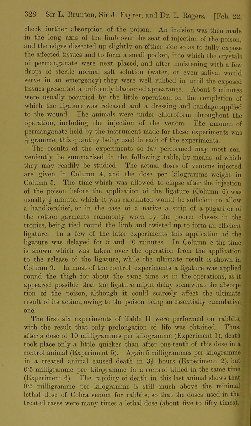 check further absorption of the poison. An incision was then made in the long axis of the limb over the seat of injection of the poison, and the edges dissected up slightly on either side so as to fully expose the affected tissues and to form a small pocket, into which the crystals of permanganate were next placed, and after moistening with a few drops of sterile normal salt solution (water, or even saliva, would serve in an emergency) they were well rubbed in until the exposed tissues presented a uniformly blackened appearance. About 3 minutes were usually occupied by the little operation, on the completion of which the ligature was released and a dressing and bandage applied to the wound. The animals were under chloroform throughout the operation, including the injection of the venom. The amount of permanganate held by the instrument made for these experiments was ^ gramme, this quantity being used in each of the experiments. The results of the experiments so far performed may most con- veniently be summarised in the following table, by means of which they may readily be studied. The actual doses of venoms injected are given in Column 4, and the dose per kilogramme weight in Column 5. The time which was allowed to elapse after the injection of the poison before the application of the ligature (Column 6) was usually J minute, which it was calculated would be sufficient to allow a handkerchief, or in the case of a native a strip of a pugari or of the cotton garments commonly worn by the poorer classes in the tropics, being tied round the limb and twisted up to form an efficient ligature. In a few of the later experiments this application of the ligature was delayed for 5- and 10 minutes. In Column 8 the time is shown which was taken over the operation from the application , to the release of the ligature, while the ultimate result is shown in Column 9. In most of the control experiments a ligature was applied round the thigh for about the same time as in the operations, as it appeared possible that the ligature might delay somewhat the absorp- tion of the poison, although it could scarcely affect the ultimate result of its action, owing to the poison being an essentially cumulative one. The first six experiments of Table II were performed on rabbits, with the result that only prolongation of life was obtained. Thus, after a dose of 10 milligrammes per kilogramme (Experiment 1), death took place only a little quicker than after one-tenth of this dose in a control animal (Experiment 5). Again 5 milligrammes per kilogramme in a treated animal caused death in 3i hours (Experiment 2), but 0‘5 milligramme per kilogramme in a control killed in the same time (Experiment 6). The rapidity of death in this last animal shows that 0-5 milligramme per kilogramme is still much above the minimal lethal dose of Cobra venom for rabbits, so that the doses used in the treated cases were many times a lethal dose (about five to fifty times),