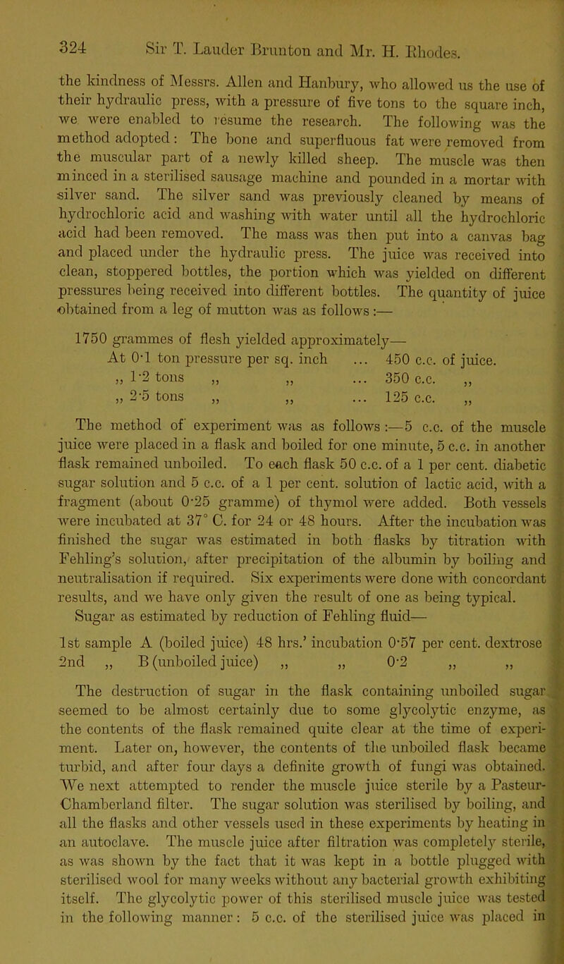 the kindness of jMessrs. Allen and Hanbury, who allowed us the use of their hydraulic press, with a pressure of five tons to the square inch, we were enabled to resume the research. The following was the method adopted; The bone and superfluous fat were removed from the muscular part of a newly killed sheep. The muscle was then minced in a sterilised sausage machine and pounded in a mortar with silver sand. The silver sand was previously cleaned by means of hydrochloric acid and washing with water until all the hydrochloric acid had been removed. The mass was then put into a canvas bag and placed under the hydraulic press. The juice was received into • clean, stoppered bottles, the portion which was yielded on different pressures being received into different bottles. The quantity of juice ■ ■obtained from a leg of mutton was as follows :— 1750 grammes of flesh yielded approximately—- At O'l ton pressure per sq. inch ... 450 c.c. of juice. „ 1-2 tons „ „ ... 350 c.c. 2-5 tons 125 c.c. The method of experiment was as follows 5 c.c. of the muscle juice were placed in a flask and boiled for one minute, 5 c.c. in another flask remained unboiled. To each flask 50 c.c. of a 1 per cent, diabetic sugar solution and 5 c.c. of a 1 per cent, solution of lactic acid, with a fragment (about 0'25 gramme) of thymol were added. Both vessels were incubated at 37° C. for 24 or 48 hours. After the incubation was finished the sugar was estimated in both flasks hy titration with Fehling’s solution, after precipitation of the albumin by boiling and neutralisation if required. Six experiments were done -with concordant results, and we have only given the result of one as being typical. Sugar as estimated by reduction of Fehling fluid— 1st sample A (boiled juice) 48 hrs.’ incubation 0‘57 per cent, dextrose 2nd „ B (unboiled juice) ,, „ 0'2 ,, „ The destruction of sugar in the flask containing unboiled sugar seemed to be almost certainly due to some glycolytic enzyme, as the contents of the flask remained quite clear at the time of experi- ment. Later on, however, the contents of the unboiled flask became | turbid, and after four days a definite growth of fungi was obtained. We next attempted to render the muscle juice sterile by a Pasteur- Chamberland filter. The sugar solution was sterilised by boiling, and ^ all the flasks and other vessels used in these experiments by heating in' an autoclave. The muscle juice after filtration was completely sterile,! as was shown by the fact that it was kept in a bottle plugged with| sterilised wool for many weeks without any bacterial growth exhibiting itself. The glycolytic power of this sterilised muscle juice was tested' in the following manner: 5 c.c. of the sterilised juice was placed inj
