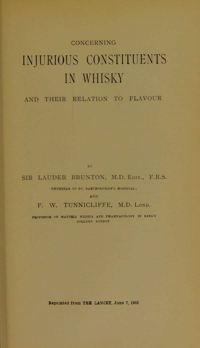 CONCERNING INJURIOUS CONSTITUENTS IN WHISKY AND THEIR RELATION TO FLAVOUR SIR LAUDER BRUNTON, M.D. Edin., F.R.S. PHYSICIAN TO ST. BARTHOLOMEW’S HOSPITAL; AND F. W. TUNNICLIFFE, M.D. Lond. PROFESSOR OF MATERIA. MEDICA AND PHARMACOLOGY IN KING'S COLLEGE LONDON