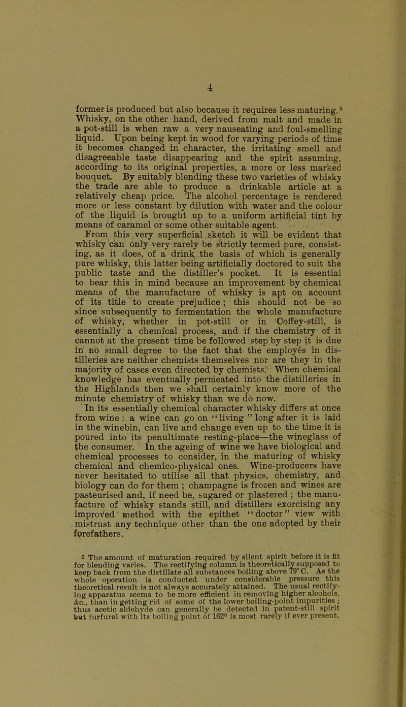 former is produced but also because it requires less maturing.2 Whisky, on the other hand, derived from malt and made in a pot-still is when raw a very nauseating and foul-smelling liquid. Upon being kept in wood for varying periods of time it becomes changed in character, the irritating smell and disagreeable taste disappearing and the spirit assuming, according to its original properties, a more or less marked bouquet. By suitably blending these two varieties of whisky the trade are able to produce a drinkable article at a relatively cheap price. The alcohol percentage is rendered more or less constant by dilution with water and the colour of the liquid is brought up to a uniform artificial tint by means of caramel or some other suitable agent. From this very superficial, sketch it will be evident that whisky can only very rarely be strictly termed pure, consist- ing, as it does, of a drink the basis of which is generally pure whisky, this latter being artificially doctored to suit the public taste and the distiller’s pocket. It is essential to bear this in mind because an improvement by chemical means of the manufacture of whisky is apt on account of its title to create prejudice; this should not be so since subsequently to fermentation the whole manufacture of whisky, whether in pot-still or in 'Coffey-still, is essentially a chemical process, and if the chemistry of it cannot at the present time be followed step by step it is due in no small degree to the fact that the employes in dis- tilleries are neither chemists themselves nor are they in the majority of cases even directed by chemists; When chemical knowledge has eventually permeated into the distilleries in the Highlands then we shall certainly know more of the minute chemistry of whisky than we do now. In its essentially chemical character whisky differs at once from wine : a wine can go on “living ” long after it is laid in the winebin, can live and change even up to the time it is poured into its penultimate resting-place—the wineglass of the consumer. In the ageing of wine we have biological and chemical processes to consider, in the maturing of whisky chemical and chemico-physical ones. Wine-producers have never hesitated to utilise all that physics, chemistry, and biology can do for them ; champagne is frozen and wines are pasteurised and, if need be, sugared or plastered ; the manu- facture of whisky stands still, and distillers exorcising any improved method with the epithet “doctor” view with mistrust any technique other than the one adopted by their forefathers. 2 The amount of maturation required by silent spirit before it is tit for blending varies. The rectifying column is theoretically supposed to keep back from the distillate all substances boiling above 79° C. As the whole operation is conducted under considerable pressure this theoretical result is not always accurately attained. The usual rectify- ing apparatus Beems to be more efficient in removing higher alcohols, &c., than in getting rid of some of the lower boiling-point impurities ; thus acetic aldehyde can generally be detected in patent-still spirit but furfural with Its boiling point of 162° is most rarely if ever present.