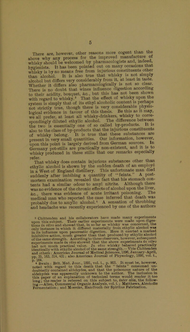 There are, however, other reasons more cogent than the above why any process for the improved manufactui-e of whisky should be welcomed by pharmacologists and, indeed, hygienists. It has been pointed out on many occasions that whisky is by no means free from injurious constituents other than alcohol. It is also true that whisky is not simply alcohol but differs very considerably from it, at least in taste. Whether it differs also pharmacologically is not so clear. There is no doubt that wines influence digestion according to their acidity, bouquet, &c., but this has not been shown with regard to whisky.3 That the effect of whisky upon the system is simply that of its ethyl alcoholic content is perhaps not strictly true, though there is very considerable physio- logical evidence in favour of this thesis. Be this as it may, we all prefer, at least all whisky-drinkers, whisky to corre- spondingly diluted ethylic alcohol. The difference between the two is essentially one of so called by-products. It is also to the class of by-products that the injurious constituents of whisky belong. It is true that these substances are present in very small quantities. Our information, however, upon this point is largely derived from German sources. In Germany pot-stills are practically non-existent, and it is to whisky produced in these stills that our remarks especially refer. That whisky does contain injurious substances other than ethylic alcohol is shown by the sudden death of an employ6 in a West of England distillery. This unfortunate man died suddenly after imbibing a quantity of “feints.” A post- mortem examination revealed the fact that his stomach con- tents had a similar odour to amyl nitrite. Although there was no evidence of the chronic effects of alcohol upon the liver, &c., there was evidence of acute irritant poisoning. The medical man who reported the case inferred that death was probably due to amylic alcohol.1 A sensation of throbbing and headache was recently experienced by one of the authors 3 Chittenden and his collaborators have made many experiments upon this subject. Their earlier experiments were made upon diges- tions in vitro and showed that, in so far as whisky was concerned, the only instance in which it differed materially from ethylic alcohol was in its influence upon pancreatic digestion. Here it exerted a marked Inhibit,ive action, much greater than that produced by ethylic alcohol of the same strength. According to these observers, however, subsequent experiments made in vivo showed that the above experiments in vitro had not much practical value. In vivo whisky behaved practically identically with ethylic alcohol of the same strength.—Vide Chittenden and others : American Journal of Medical Sciences, 1896, January-April, pp. 35, 163, 314, 431; also American Journal of Physiology, 1898, vol. i., P <1 Swain : Brit. Med. Jour., 1891, vol. i., p. 903. It must be, however, noted with regard to this death that the “ feints ” consumed un- doubtedly contained aldehydes, and that the poisonous nature of the aldehydes was apparently unknown to the author. The inclusion in this paper of an explanation of technical terms would render it too long; the reader is referred on this subject to, inter alia, the follow- ing Allen, Commercial Organic Analysis, vol. i.; Matthews, Alcoholic Fermentation ; and Moercke, Handbuch der Spiritus Fabrication.