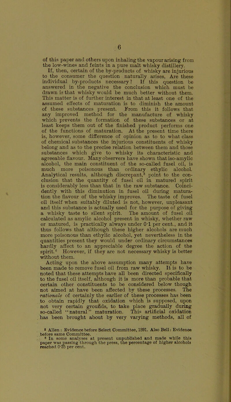 of this paper and others upon inhaling the vapour arising from the low-wines and feints in a pure malt whisky distillery. If, then, certain of the by-products of whisky are injurious to the consumer the question naturally arises, Are these individual by-products necessary ? If this question be answered in the negative the conclusion which must be drawn is that whisky would be much better without them. This matter is of further interest in that at least one of the assumed effects of maturation is to diminish the amount of these substances present. From this it follows that any improved method for the manufacture of whisky which prevents the formation of these substances or at least keeps them out of the finished product performs one of the functions of maturation. At the present time there is, however, some difference of opinion as to to what class of chemical substances the injurious constituents of whisky belong and as to the precise relation between them and those substances which give to whisky its characteristic and agreeable flavour. Many observers have shown that iso-amylic alcohol, the main constituent of the so-called fusel oil, is much more poisonous than ordinary ethylic alcohol. Analytical results, although discrepant,6 point to the con- clusion that the quantity of fusel oil in matured spirit is considerably less than that in the raw substance. Coinci- dently with this diminution in fusel oil during matura- tion the flavour of the whisky improves. The taste of fusel oil itself when suitably diluted is not, however, unpleasant and this substance is actually used for the purpose of giving a whisky taste to silent spirit. The amount of fusel oil calculated as amylic alcohol present in whisky, whether raw or matured, is practically always under OT per cent., and it thus follows that although these higher alcohols are much more poisonous than ethylic alcohol, yet nevertheless in the quantities present they would under ordinary circumstances hardly affect to an appreciable degree the action of the spirit.8 However, if they are not necessary whisky is better without them. Acting upon the above assumption many attempts have been made to remove fusel oil from raw whisky. It is to be noted that these attempts have all been directed specifically to the fusel oil itself, although it is more than probable that certain other constituents to be considered below though not aimed at have been affected by these processes. The rationale of certainly the earlier of these processes has been to obtain rapidly that oxidation which is supposed, upon not very certain grounds, to take place gradually during so-called ‘ ‘ natural ” maturation. This artificial oxidation has been brought about by very varying methods, all of 8 Allen : Evidence before Select Committee, 1891. Also Bell: Evidence before same Committee. « In some analyses at present unpublished and made while this paper was passing through the press, the percentage of higher alcohols reached O'25 per cent.