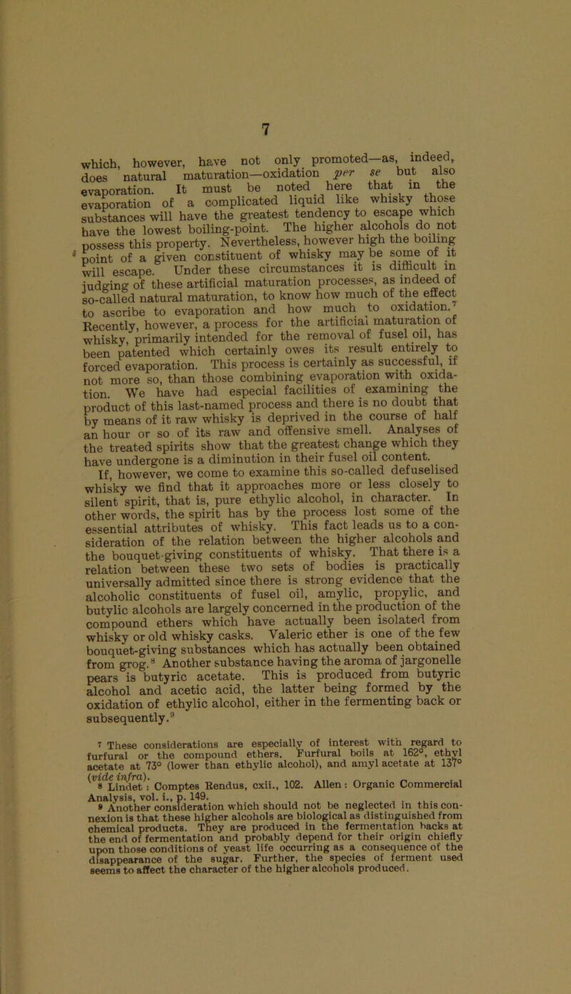 which, however, have not only promoted—as indeed, does natural maturation—oxidation per se but also evaporation. It must be noted here that in the evaporation of a complicated liquid like whisky those substances will have the greatest tendency to escape which have the lowest boiling-point. The higher alcohols do not possess this property. Nevertheless, however high the boiling 1 point of a given constituent of whisky may be some of it will escape. Under these circumstances it is diflicult in iudging of these artificial maturation processes, as indeed of so-called natural maturation, to know how much of the effect to ascribe to evaporation and how much to oxidation. Recently, however, a process for the artificial maturation of whisky, primarily intended for the removal of fusel oil, has been patented which certainly owes its result entirely to forced evaporation. This process is certainly as successful, if not more so, than those combining evaporation with oxida- tion. We have had especial facilities of examining the product of this last-named process and there is no doubt that by means of it raw whisky is deprived in the course of half an hour or so of its raw and offensive smell. Analyses of the treated spirits show that the greatest change which they have undergone is a diminution in their fusel oil content. If, however, we come to examine this so-called defuselised whisky we find that it approaches more or less closely to silent spirit, that is, pure ethylic alcohol, in character. In other words, the spirit has by the process lost some of the essential attributes of whisky. This fact leads us to a con- sideration of the relation between the higher alcohols and the bouquet-giving constituents of whisky. That there is a relation between these two sets of bodies is practically universally admitted since there is strong evidence that the alcoholic constituents of fusel oil, amylic, propylic, and butylic alcohols are largely concerned in the production of the compound ethers which have actually been isolated from whisky or old whisky casks. Valeric ether is one of the few bouquet-giving substances which has actually been obtained from grog.7 8 Another substance having the aroma of jargonelle pears is butyric acetate. This is produced from butyric alcohol and acetic acid, the latter being formed by the oxidation of ethylic alcohol, either in the fermenting back or subsequently.9 7 These considerations are especially of interest with regard to furfural or the compound ethers. Furfural boils at 162°, ethyl acetate at 73° (lower than ethylic alcohol), and amyl acetate at 137° (t>it(ein/ra). Comptefj RenduB> cxii-i 102. Allen: Organic Commercial Analysis, vol. i., p. 149. » Another consideration which should not be neglected in this con- nexion is that these higher alcohols are biological as distinguished from chemical products. They are produced in the fermentation backs at the end of fermentation and probably depend for their origin chiefly upon those conditions of yeast life occurring as a consequence of the disappearance of the sugar. Further, the species of ferment used seems to affect the character of the higher alcohols produced.