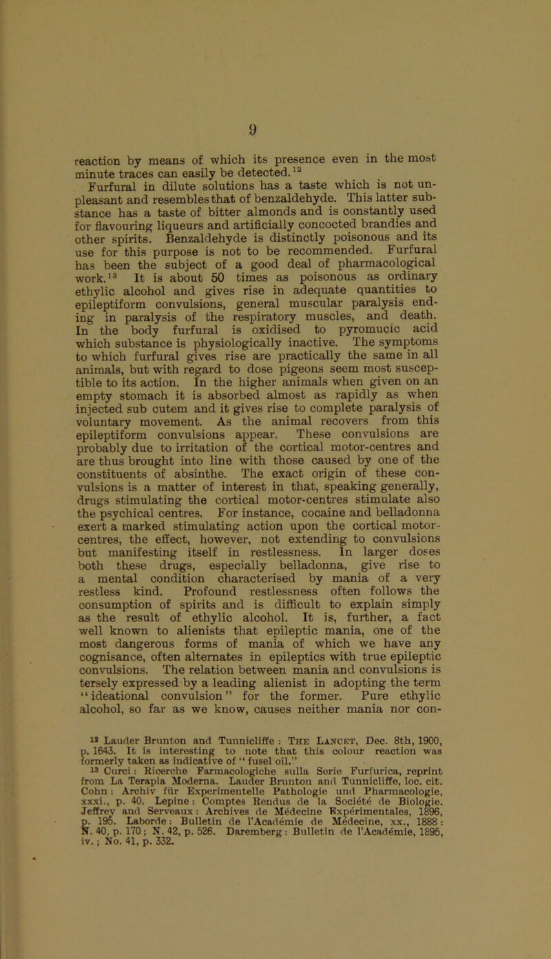 reaction by means of which its presence even in the most minute traces can easily be detected.12 Furfural in dilute solutions has a taste which is not un- pleasant and resembles that of benzaldehyde. This latter sub- stance has a taste of bitter almonds and is constantly used for flavouring liqueurs and artificially concocted brandies and other spirits. Benzaldehyde is distinctly poisonous and its use for this purpose is not to be recommended. Furfural has been the subject of a good deal of pharmacological work.'3 It is about 50 times as poisonous as ordinary ethylic alcohol and gives rise in adequate quantities to epileptiform convulsions, general muscular paralysis end- ing in paralysis of the respiratory muscles, and death. In the body furfural is oxidised to pyromucic acid which substance is physiologically inactive. The symptoms to which furfural gives rise are practically the same in all animals, but with regard to dose pigeons seem most suscep- tible to its action. In the higher animals when given on an empty stomach it is absorbed almost as rapidly as when injected sub cutem and it gives rise to complete paralysis of voluntary movement. As the animal recovers from this epileptiform convulsions appear. These convulsions are probably due to irritation of the cortical motor-centres and are thus brought into line with those caused by one of the constituents of absinthe. The exact origin of these con- vulsions is a matter of interest in that, speaking generally, drugs stimulating the cortical motor-centres stimulate also the psychical centres. For instance, cocaine and belladonna exert a marked stimulating action upon the cortical motor- centres, the effect, however, not extending to convulsions but manifesting itself in restlessness. In larger doses both these drugs, especially belladonna, give rise to a mental condition characterised by mania of a very restless kind. Profound restlessness often follows the consumption of spirits and is difficult to explain simply as the result of ethylic alcohol. It is, further, a fact well known to alienists that epileptic mania, one of the most dangerous forms of mania of which we have any cognisance, often alternates in epileptics with true epileptic convulsions. The relation between mania and convulsions is tersely expressed by a leading alienist in adopting the term “ideational convulsion” for the former. Pure ethylic alcohol, so far as we know, causes neither mania nor con- 12 Lauder Brunton and Tunnicliffe : The Lancet, Dec. 8th, 1900, p. 1643. It is interesting to note that this colour reaction was formerly taken as indicative of “ fusel oil.” w Curci: Ricerche Farmacologiche sulla Serie Furfurica, reprint from La Terapia Moderna. Lauder Brunton and Tunnicliffe, loc. cit. Cohn: Archiv fur Exporimentelle Pathologie und Pharmacologie, xxxi., p. 40. Lepine: Comptes Rendus de la Societe de Biologie. Jeffrey and Serveaux : Archives de Medecine Rxperimentaies, 1896, &, 195. Laborde: Bulletin de l’Academie de Medecine, xx., 1888: . 40. p. 170 ; N. 42, p. 526. Daremberg: Bulletin de l’Academie, 1895, iv.; No. 41, p. 332.