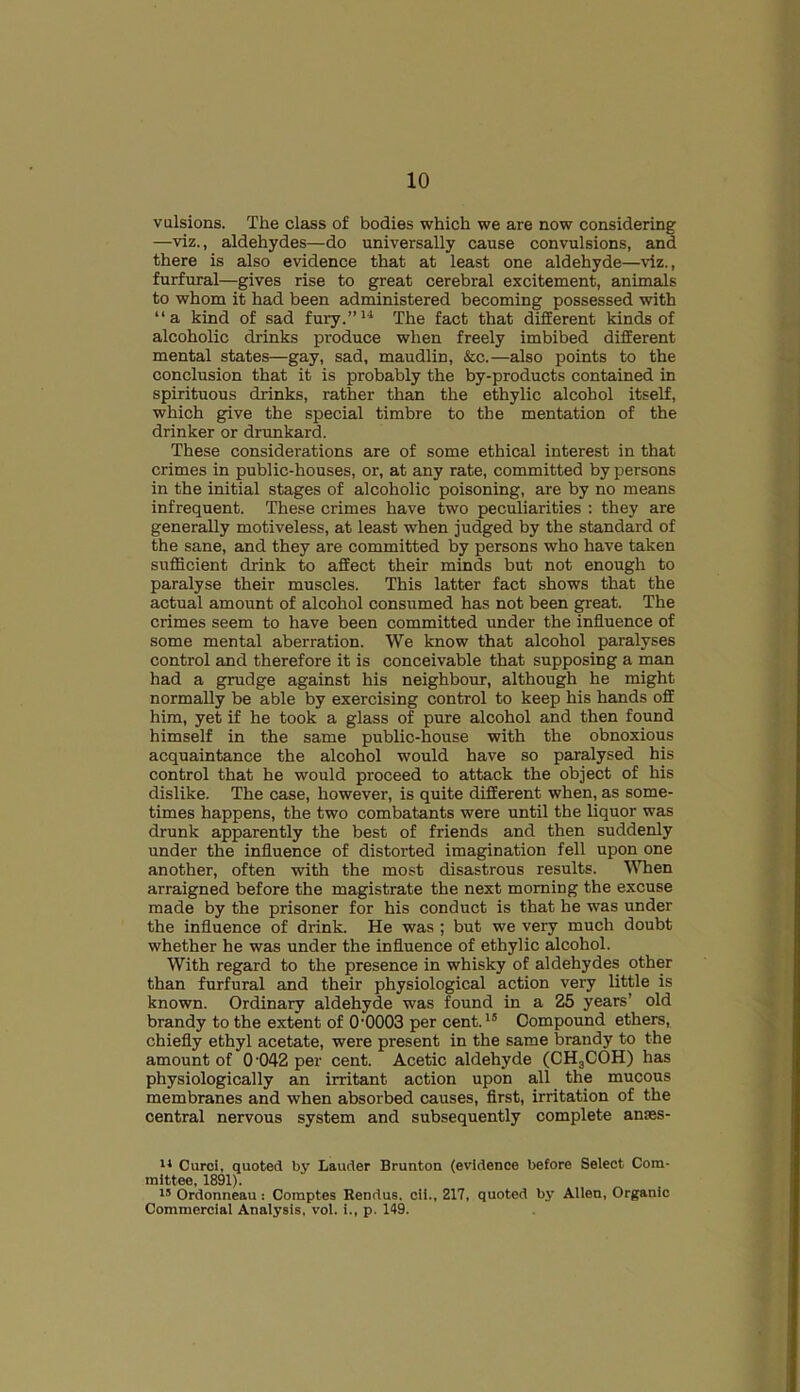 vulsions. The class of bodies which we are now considering —viz., aldehydes—do universally cause convulsions, and there is also evidence that at least one aldehyde—viz., furfural—gives rise to great cerebral excitement, animals to whom it had been administered becoming possessed with “a kind of sad fury.”14 The fact that different kinds of alcoholic drinks produce when freely imbibed different mental states—gay, sad, maudlin, &c.—also points to the conclusion that it is probably the by-products contained in spirituous drinks, rather than the ethylic alcohol itself, which give the special timbre to the mentation of the drinker or drunkard. These considerations are of some ethical interest in that crimes in public-houses, or, at any rate, committed by persons in the initial stages of alcoholic poisoning, are by no means infrequent. These crimes have two peculiarities : they are generally motiveless, at least when judged by the standard of the sane, and they are committed by persons who have taken sufficient drink to affect their minds but not enough to paralyse their muscles. This latter fact shows that the actual amount of alcohol consumed has not been great. The crimes seem to have been committed under the influence of some mental aberration. We know that alcohol paralyses control and therefore it is conceivable that supposing a man had a grudge against his neighbour, although he might normally be able by exercising control to keep his hands off him, yet if he took a glass of pure alcohol and then found himself in the same public-house with the obnoxious acquaintance the alcohol would have so paralysed his control that he would proceed to attack the object of his dislike. The case, however, is quite different when, as some- times happens, the two combatants were until the liquor was drunk apparently the best of friends and then suddenly under the influence of distorted imagination fell upon one another, often with the most disastrous results. When arraigned before the magistrate the next morning the excuse made by the prisoner for his conduct is that he was under the influence of drink. He was ; but we very much doubt whether he was under the influence of ethylic alcohol. With regard to the presence in whisky of aldehydes other than furfural and their physiological action very little is known. Ordinary aldehyde was found in a 25 years’ old brandy to the extent of 0'0003 per cent.15 Compound ethers, chiefly ethyl acetate, were present in the same brandy to the amount of 0 042 per cent. Acetic aldehyde (CH3COH) has physiologically an irritant action upon all the mucous membranes and when absorbed causes, first, irritation of the central nervous system and subsequently complete ames- 11 Curci, quoted by Lauder Brunton (evidence before Select Com- mittee, 1891). 15 Ordonneau : Comptes Rendus. cii., 217, quoted by Allen, Organic Commercial Analysis, vol. i., p. 149.