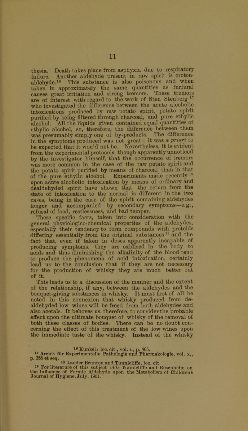 thesia. Death takes place from asphyxia due to respiratory failure. Another aldehyde present in raw spirit is croton- aldehyde.16 This substance is also poisonous and when taken in approximately the same quantities as furfural causes great irritation and strong tremors. These tremors are of interest with regard to the work of Sten Stenberg 1 who investigated the difference between the acute alcoholic intoxications produced by raw potato spirit, potato spirit purified by being filtered through charcoal, and pure ethylic alcohol. All the liquids given contained equal quantities of ethylic alcohol, so, therefore, the difference between them was presumably simply one of by-products. The difference in the symptoms produced was not great; it was a priori to be expected that it would not be. Nevertheless, it is evident from the experimental protocols, though apparently unnoticed by the investigator himself, that the occurrence of tremors was more common in the case of the raw potato spirit and the potato spirit purified by means of charcoal than in that of the pure ethylic alcohol. Experiments made recently 18 upon acute alcoholic intoxication by means of ordinary and dealdehyded spirit have shown that the return from the state of intoxication to the normal is different in the two cases, being in the case of the spirit containing aldehydes longer and accompanied by secondary symptoms—e.g., refusal of food, restlessness, and bad temper. These specific facts, taken into consideration with the general physiologico-chemical properties of the aldehydes, especially their tendency to form compounds with proteids differing essentially from the original substances19 and the fact that, even if taken in doses apparently incapable of producing symptoms, they are oxidised in the body to acids and thus diminishing the alkalinity of the blood tend to produce the phenomena of acid intoxication, certainly lead us to the conclusion that if they are not necessary for the production of whisky they are much better out of it. This leads us to a discussion of the manner and the extent of the relationship, if any, between the aldehydes and the bouquet-giving substances in whisky. It must first of all be noted in this connexion that whisky produced from de- aldehyded low wines will be freed from both aldehydes and also acetals. It behoves us, therefore, to consider the probable effect upon the ultimate bouquet of whisky of the removal of both these classes of bodies. There can be no doubt con- cerning the effect of this treatment of the low wines upon the immediate taste of the whisky. Instead of the whisky 18 Kunkel: loc. cit., vol. i., p. 465. 17 Archiv fiir Experimentelle Pathologie und Pharmakologie, vol. x., p. 355 et seq. 18 Lauder Brunton and Tunnicliffe, loc. cit. 18 For literature of this subject vide Tunnicliffe and Rosenheim on the Influence of Formic Aldehyde upon the Metabolism of Childrens Journal of Hygiene, July, 1901.