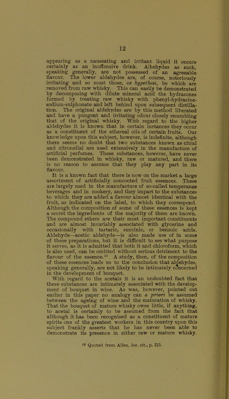 appearing as a nauseating and irritant liquid it occurs certainly as an inoffensive drink. Alhehydes as such, speaking generally, are not possessed of an agreeable flavour. The lower aldehydes are, of course, notoriously irritating and so must those, ex hypothesi, be which are removed from raw whisky. This can easily be demonstrated by decomposing with dilute mineral acid the hydrazones formed by treating raw whisky with phenyl-hydrazine- sodium-sulphonate and left behind upon subsequent distilla- tion. The original aldehydes are by this method liberated and have a pungent and irritating odour closely resembling that of the original whisky. With regard to the higher aldehydes it is known that in certain instances they occur as a constituent of the ethereal oils of certain fruits. Our knowledge upon this subject, however, is indefinite, although there seems no doubt that two substances known as citral and citronellal are used extensively in the manufacture of artificial perfumes. These substances, however, have never been demonstrated in whisky, raw or matured, and there is no reason to assume that they play any part in its flavour. It is a known fact that there is now on the market a large assortment of artificially concocted fruit essences. These are largely used in the manufacture of so-called temperance beverages and in cookery, and they impart to the substances to which they are added a flavour almost identical with the fruit, as indicated on the label, to which they correspond. Although the composition of some of these essences is kept a secret the ingredients of the majority of them are known. The compound ethers are their most important constituents and are almost invariably associated with glycerine and occasionally with tartaric, succinic, or benzoic acids. Aldehyde—acetic aldehyde—is also made use of in some of these preparations, but it is difficult to see what purpose it serves, as it is admitted that both it and chloroform, which is also used, can be omitted without serious detriment to the flavour of the essence.20 A study, then, of the composition of these essences leads us to the conclusion that aldehydes, speaking generally, are not likely to be intimately concerned in the development of bouquet. With regard to the acetals it is an undoubted fact that these substances are intimately associated with the develop- ment of bouquet in wine. As was, however, pointed out earlier in this paper no analogy can a priori be assumed between the ageing of wine and the maturation of whisky. That the bouquet of mature whisky owes little, if anything, to acetal is certainly to be assumed from the fact that although it has been recognised as a constituent of mature spirits one of the greatest workers in this country upon this subject frankly asserts that he has never been able to demonstrate its presence in either raw or mature whisky. 2® Quoted from Allen, loc. cit., p. 215.