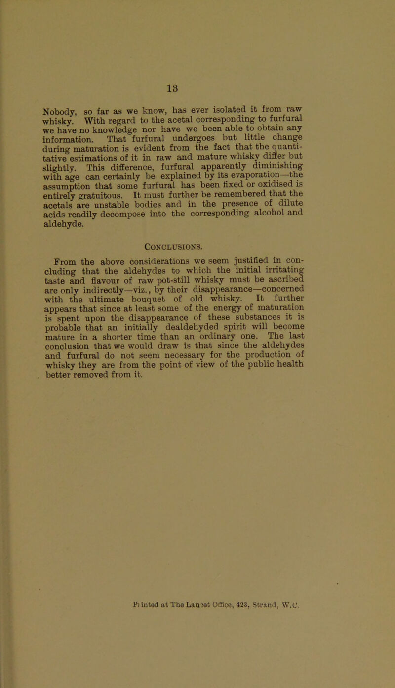 Nobody, so far as we know, has ever isolated it from raw whisky. With regard to the acetal corresponding to furfural we have no knowledge nor have we been able to obtain any information. That furfural undergoes but little change during maturation is evident from the fact that the quanti- tative estimations of it in raw and mature whisky differ but slightly. This difference, furfural apparently diminishing with age can certainly be explained by its evaporation—the assumption that some furfural has been fixed or oxidised is entirely gratuitous. It must further be remembered that the acetals are unstable bodies and in the presence of dilute acids readily decompose into the corresponding alcohol and aldehyde. Conclusions. From the above considerations we seem justified in con- cluding that the aldehydes to which the initial irritating taste and flavour of raw pot-still whisky must be ascribed are only indirectly—viz., by their disappearance—concerned with the ultimate bouquet of old whisky. It further appears that since at least some of the energy of maturation is spent upon the disappearance of these substances it is probable that an initially dealdehyded spirit will become mature in a shorter time than an ordinary one. The last conclusion that we would draw is that since the aldehydes and furfural do not seem necessary for the production of whisky they are from the point of view of the public health better removed from it. Pilnted at TheLan:et Office, 423, Strand, W.U.