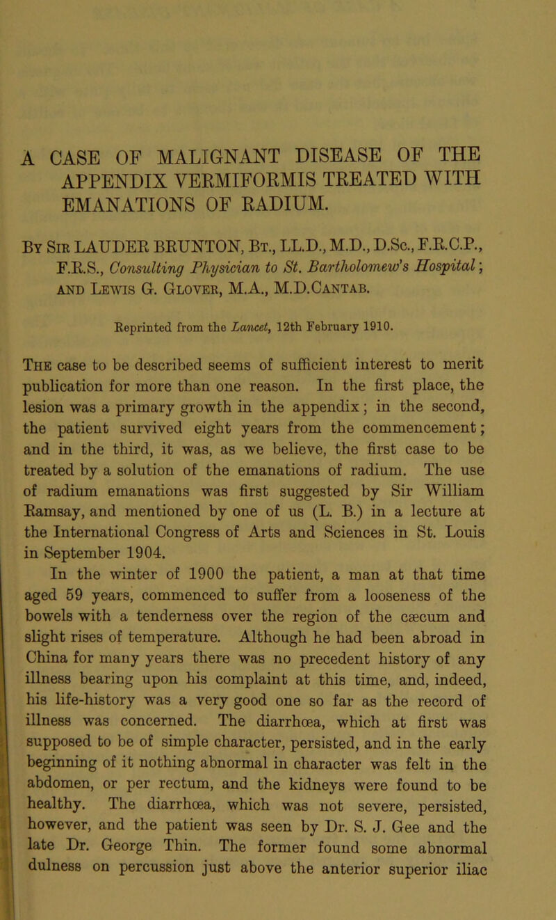 A CASE OF MALIGNANT DISEASE OF THE APPENDIX VERMIFORMIS TREATED WITH EMANATIONS OF RADIUM. By Sir LAUDER BRUNTON, Bt., LL.D., M.D., D.Sc., F.R.C.P., F.R.S., Consulting Physician to St. Bartholomew's Hospital; and Lewis G. Glover, MA., M.D.Cantab. Reprinted from the Lancet, 12th February 1910. The case to be described seems of sufficient interest to merit publication for more than one reason. In the first place, the lesion was a primary growth in the appendix; in the second, the patient survived eight years from the commencement; and in the third, it was, as we believe, the first case to be treated by a solution of the emanations of radium. The use of radium emanations was first suggested by Sir William Ramsay, and mentioned by one of us (L. B.) in a lecture at the International Congress of Arts and Sciences in St. Louis in September 1904. In the winter of 1900 the patient, a man at that time aged 59 years, commenced to suffer from a looseness of the bowels with a tenderness over the region of the caecum and slight rises of temperature. Although he had been abroad in China for many years there was no precedent history of any illness bearing upon his complaint at this time, and, indeed, his life-history was a very good one so far as the record of illness was concerned. The diarrhoea, which at first was supposed to be of simple character, persisted, and in the early beginning of it nothing abnormal in character was felt in the abdomen, or per rectum, and the kidneys were found to be healthy. The diarrhoea, which was not severe, persisted, however, and the patient was seen by Dr. S. J. Gee and the late Dr. George Thin. The former found some abnormal dulness on percussion just above the anterior superior iliac