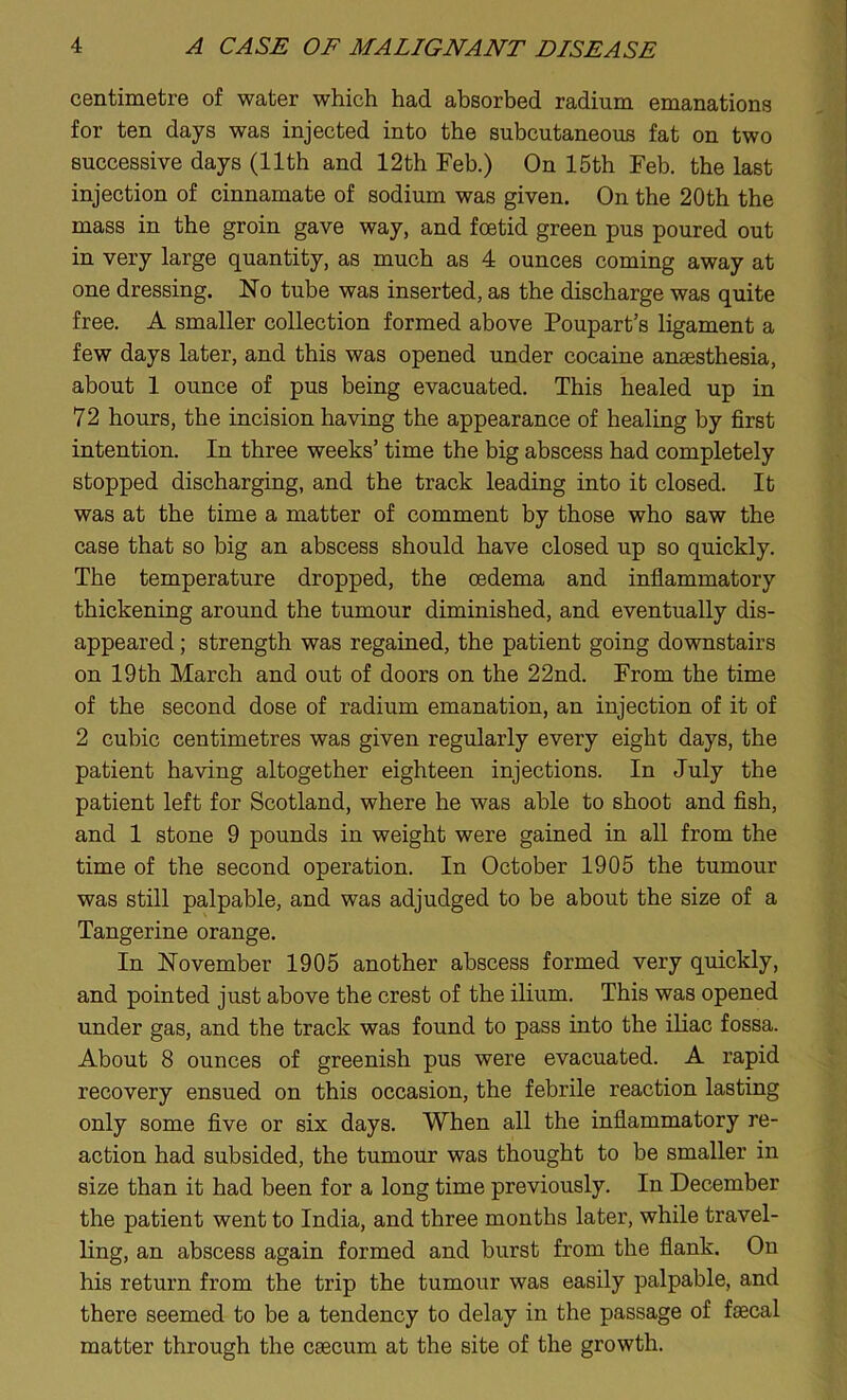 centimetre of water which had absorbed radium emanations for ten days was injected into the subcutaneous fat on two successive days (11th and 12th Feb.) On 15th Feb. the last injection of cinnamate of sodium was given. On the 20th the mass in the groin gave way, and foetid green pus poured out in very large quantity, as much as 4 ounces coming away at one dressing. No tube was inserted, as the discharge was quite free. A smaller collection formed above Poupart’s ligament a few days later, and this was opened under cocaine anaesthesia, about 1 ounce of pus being evacuated. This healed up in 72 hours, the incision having the appearance of healing by first intention. In three weeks’ time the big abscess had completely stopped discharging, and the track leading into it closed. It was at the time a matter of comment by those who saw the case that so big an abscess should have closed up so quickly. The temperature dropped, the oedema and inflammatory thickening around the tumour diminished, and eventually dis- appeared ; strength was regained, the patient going downstairs on 19 th March and out of doors on the 22nd. From the time of the second dose of radium emanation, an injection of it of 2 cubic centimetres was given regularly every eight days, the patient having altogether eighteen injections. In July the patient left for Scotland, where he was able to shoot and fish, and 1 stone 9 pounds in weight were gained in all from the time of the second operation. In October 1905 the tumour was still palpable, and was adjudged to be about the size of a Tangerine orange. In November 1905 another abscess formed very quickly, and pointed just above the crest of the ilium. This was opened under gas, and the track was found to pass into the iliac fossa. About 8 ounces of greenish pus were evacuated. A rapid recovery ensued on this occasion, the febrile reaction lasting only some five or six days. When all the inflammatory re- action had subsided, the tumour was thought to be smaller in size than it had been for a long time previously. In December the patient went to India, and three months later, while travel- ling, an abscess again formed and burst from the flank. On his return from the trip the tumour was easily palpable, and there seemed to be a tendency to delay in the passage of faecal matter through the caecum at the site of the growth.