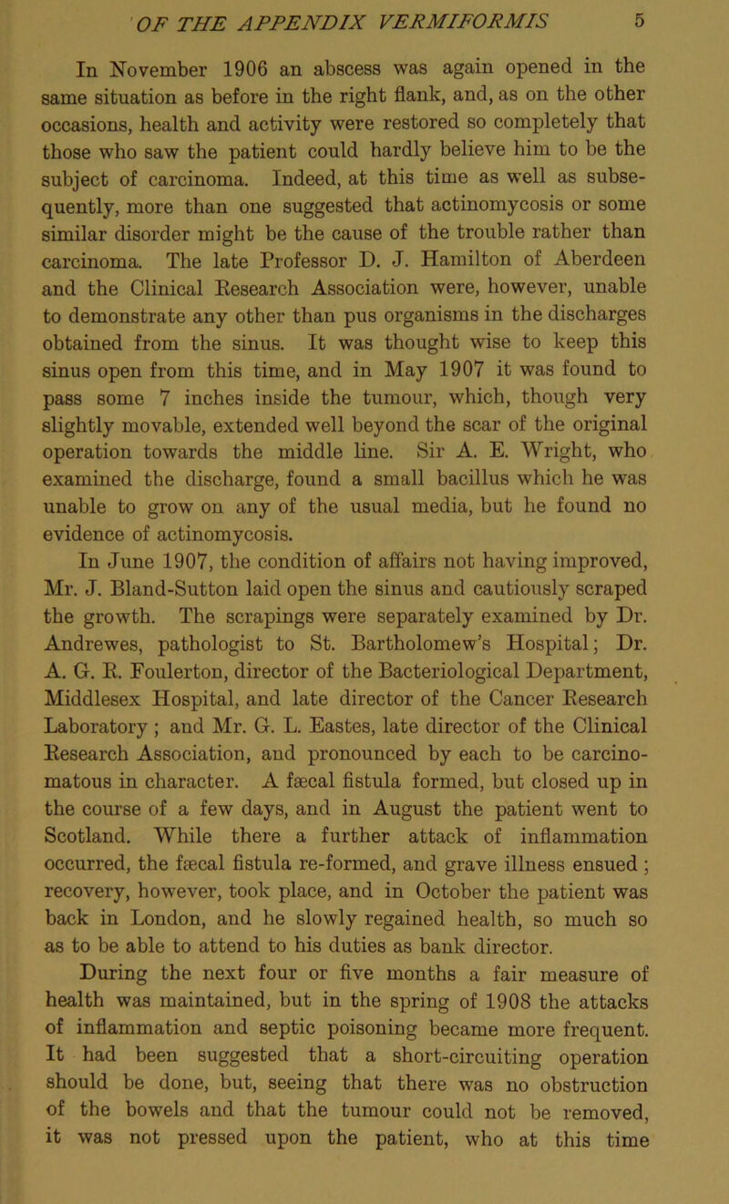 In November 1906 an abscess was again opened in the same situation as before in the right flank, and, as on the other occasions, health and activity were restored so completely that those who saw the patient could hardly believe him to be the subject of carcinoma. Indeed, at this time as well as subse- quently, more than one suggested that actinomycosis or some similar disorder might be the cause of the trouble rather than carcinoma. The late Professor D. J. Hamilton of Aberdeen and the Clinical Research Association were, however, unable to demonstrate any other than pus organisms in the discharges obtained from the sinus. It was thought wise to keep this sinus open from this time, and in May 1907 it was found to pass some 7 inches inside the tumour, which, though very slightly movable, extended well beyond the scar of the original operation towards the middle line. Sir A. E. Wright, who examined the discharge, found a small bacillus which he was unable to grow on any of the usual media, but he found no evidence of actinomycosis. In June 1907, the condition of affairs not having improved, Mr. J. Bland-Sutton laid open the sinus and cautiously scraped the growth. The scrapings were separately examined by Dr. Andrewes, pathologist to St. Bartholomew’s Hospital; Dr. A. G. B. Foulerton, director of the Bacteriological Department, Middlesex Hospital, and late director of the Cancer Research Laboratory ; and Mr. G. L. Eastes, late director of the Clinical Research Association, and pronounced by each to be carcino- matous in character. A faecal fistula formed, but closed up in the course of a few days, and in August the patient went to Scotland. While there a further attack of inflammation occurred, the faecal fistula re-formed, and grave illness ensued ; recovery, however, took place, and in October the patient was back in London, and he slowly regained health, so much so as to be able to attend to his duties as bank director. During the next four or five months a fair measure of health was maintained, but in the spring of 1908 the attacks of inflammation and septic poisoning became more frequent. It had been suggested that a short-circuiting operation should be done, but, seeing that there was no obstruction of the bowels and that the tumour could not be removed, it was not pressed upon the patient, who at this time