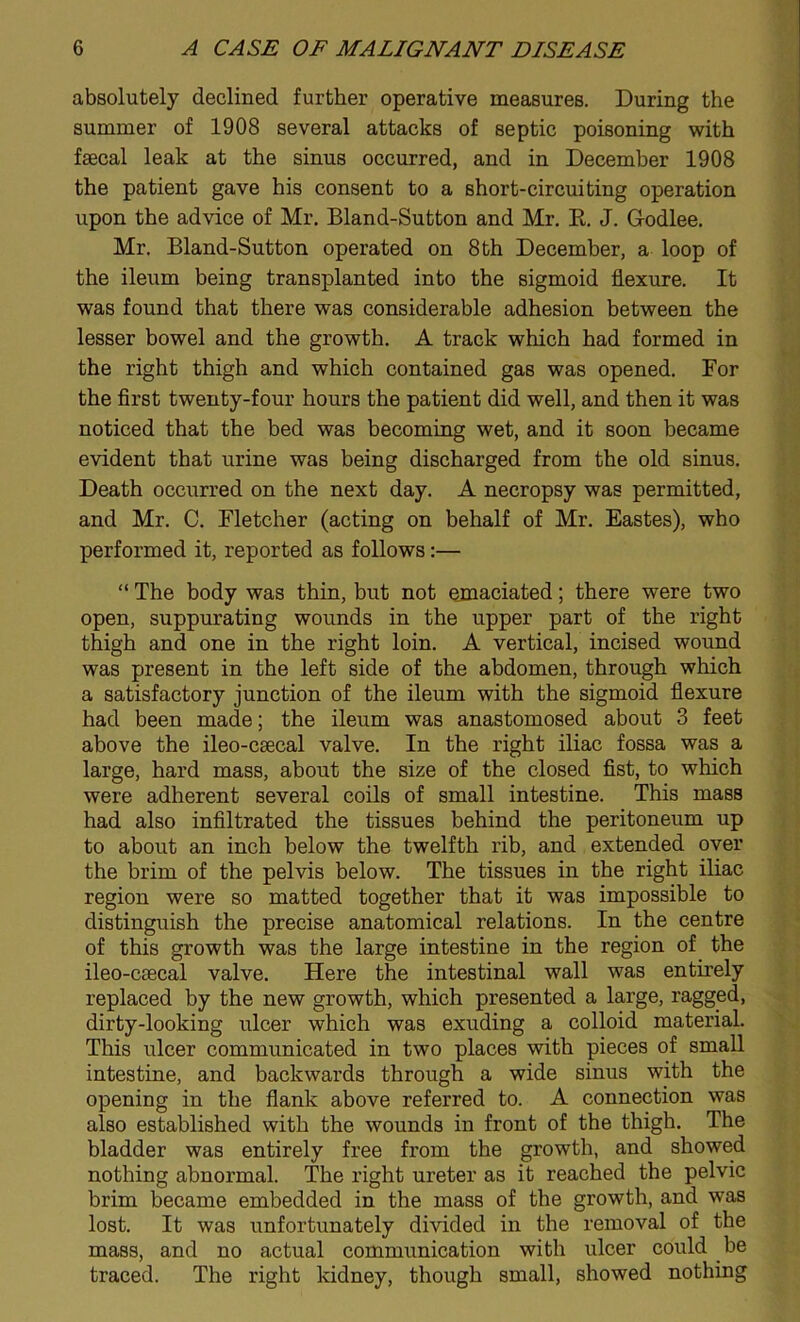 absolutely declined further operative measures. During the summer of 1908 several attacks of septic poisoning with faecal leak at the sinus occurred, and in December 1908 the patient gave his consent to a short-circuiting operation upon the advice of Mr. Bland-Sutton and Mr. K. J. Godlee. Mr. Bland-Sutton operated on 8th December, a loop of the ileum being transplanted into the sigmoid flexure. It was found that there was considerable adhesion between the lesser bowel and the growth. A track which had formed in the right thigh and which contained gas was opened. For the first twenty-four hours the patient did well, and then it was noticed that the bed was becoming wet, and it soon became evident that urine was being discharged from the old sinus. Death occurred on the next day. A necropsy was permitted, and Mr. C. Fletcher (acting on behalf of Mr. Eastes), who performed it, reported as follows:— “ The body was thin, but not emaciated; there were two open, suppurating wounds in the upper part of the right thigh and one in the right loin. A vertical, incised wound was present in the left side of the abdomen, through which a satisfactory junction of the ileum with the sigmoid flexure had been made; the ileum was anastomosed about 3 feet above the ileo-csecal valve. In the right iliac fossa was a large, hard mass, about the size of the closed fist, to which were adherent several coils of small intestine. This mass had also infiltrated the tissues behind the peritoneum up to about an inch below the twelfth rib, and extended over the brim of the pelvis below. The tissues in the right iliac region were so matted together that it was impossible to distinguish the precise anatomical relations. In the centre of this growth was the large intestine in the region of. the ileo-caecal valve. Here the intestinal wall was entirely replaced by the new growth, which presented a large, ragged, dirty-looking ulcer which was exuding a colloid material. This ulcer communicated in two places with pieces of small intestine, and backwards through a wide sinus with the opening in the flank above referred to. A connection was also established with the wounds in front of the thigh. The bladder was entirely free from the growth, and showed nothing abnormal. The right ureter as it reached the pelvic brim became embedded in the mass of the growth, and was lost. It was imfortunately divided in the removal of the mass, and no actual communication with ulcer could be traced. The right kidney, though small, showed nothing