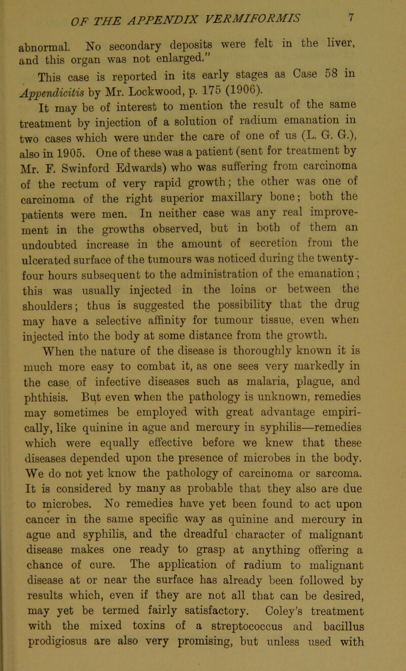 abnormal. No secondary deposits were felt in the liver, and this organ was not enlarged.” This case is reported in its early stages as Case 58 in Appendicitis by Mr. Lockwood, p. 175 (1906). It may be of interest to mention the result of the same treatment by injection of a solution of radium emanation in two cases which were under the care of one of us (L. G. G.), also in 1905. One of these was a patient (sent for treatment by Mr. F. Swinford Edwards) who was suffering from carcinoma of the rectum of very rapid growth; the other was one of carcinoma of the right superior maxillary bone; both the patients were men. In neither case was any real improve- ment in the growths observed, but in both of them an undoubted increase in the amount of secretion from the ulcerated surface of the tumours was noticed during the twenty- four hours subsequent to the administration of the emanation; this was usually injected in the loins or between the shoulders; thus is suggested the possibility that the drug may have a selective affinity for tumour tissue, even when injected into the body at some distance from the growth. When the nature of the disease is thoroughly known it is much more easy to combat it, as one sees very markedly in the case of infective diseases such as malaria, plague, and phthisis. Bu,t even when the pathology is unknown, remedies may sometimes be employed with great advantage empiri- cally, like quinine in ague and mercury in syphilis—remedies which were equally effective before we knew that these diseases depended upon the presence of microbes in the body. We do not yet know the pathology of carcinoma or sarcoma. It is considered by many as probable that they also are due to microbes. No remedies have yet been found to act upon cancer in the same specific way as quinine and mercury in ague and syphilis, and the dreadful character of malignant disease makes one ready to grasp at anything offering a chance of cure. The application of radium to malignant disease at or near the surface has already been followed by results which, even if they are not all that can be desired, may yet be termed fairly satisfactory. Coley’s treatment with the mixed toxins of a streptococcus and bacillus prodigiosus are also very promising, but unless used with
