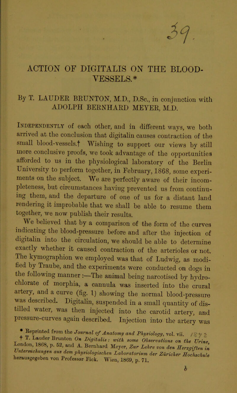 ACTION OF DIGITALIS ON THE BLOOD- VESSELS.* T. LAUDER BRUNTON, M.D., D.Sc., in conjunction with ADOLPH BERNHARD MEYER, M.D. Independently of each other, and in different ways, we both arrived at the conclusion that digitalin causes contraction of the small blood-vessels.t Wishing to support our views by still more conclusive proofs, we took advantage of the opportunities afforded to us in the physiological laboratory of the Berlin University to perform together, in February, 1868, some experi- ments on the subject. We are perfectly aware of their incom- pleteness, but circumstances having prevented us from continu- ing them, and the departure of one of us for a distant land rendering it improbable that we shall be able to resume them together, we now publish their results. We believed that by a comparison of the form of the curves indicating the blood-pressure before and after the injection of digitalin into the circulation, we should be able to determine exactly whether it caused contraction of the arterioles or not. The kymographion we employed was that of Ludwig, as modi- fied by Traube, and the experiments were conducted on dogs in the following manner:—The animal being narcotised by hydro- chlorate of morphia, a cannula was inserted into the crural artery, and a curve (fig. 1) showing the normal blood-pressure was described. Digitalin, suspended in a small quantity of dis- tilled water, was then injected into the carotid artery, and pressure-curves again described. Injection into the artery was Reprinted from the Journal of Anatomy and Physiology, vol. vii. / S' V ^ T Digitalis: with some Observations on the Urine London, 1868, p. 52, and A. Bernhard Meyer, Zur Lehre von den Eerzgiften in Untersuchungen aus dem physiologischen Lahoratorivm der Ziiricher Eochschule herausgegeben von Professor Pick. Wien, 1869, p. 71, h