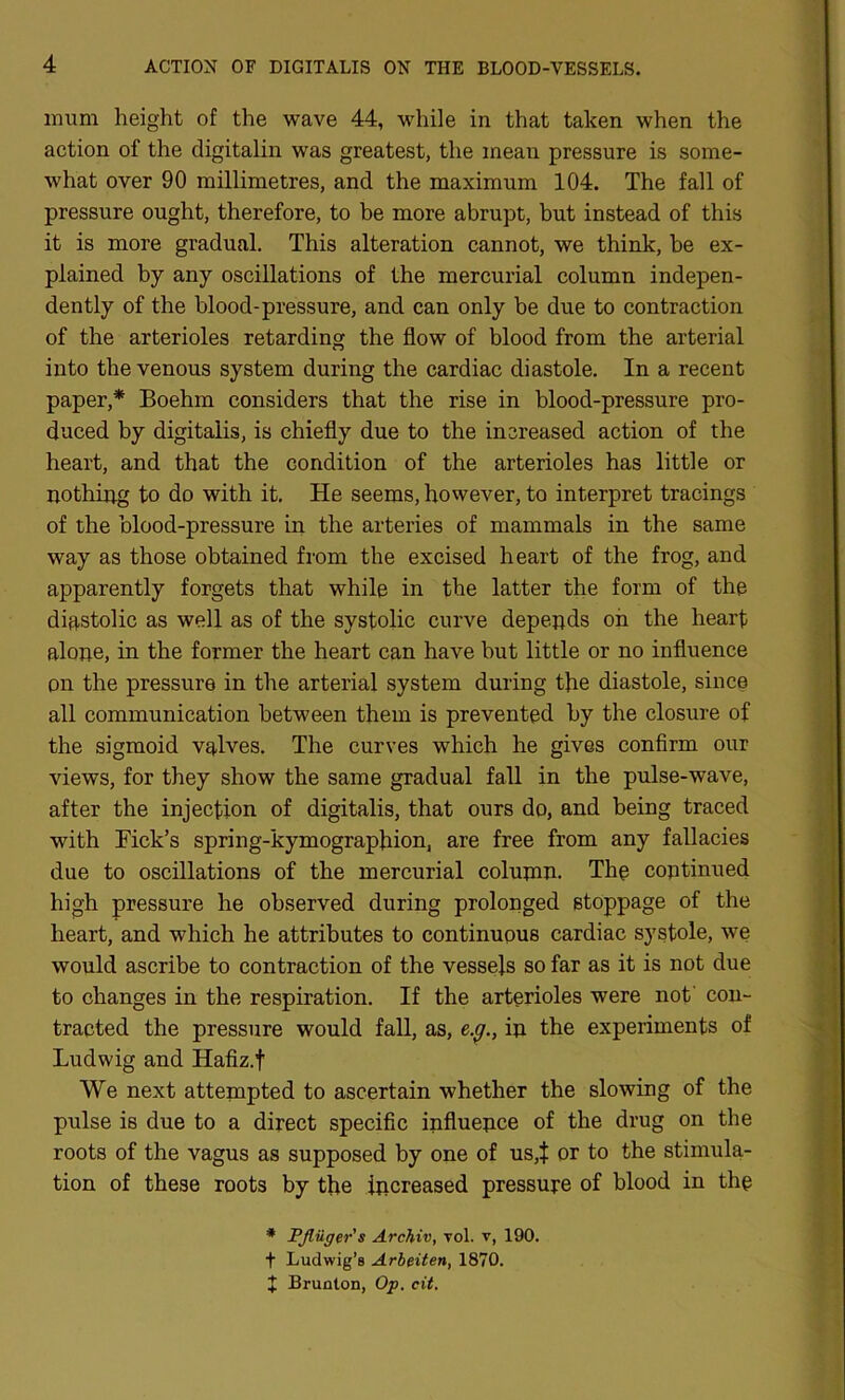 mum height of the wave 44, while in that taken when the action of the digitalin was greatest, the mean pressure is some- what over 90 millimetres, and the maximum 104. The fall of pressure ought, therefore, to be more abrupt, but instead of this it is more gradual. This alteration cannot, we think, be ex- plained by any oscillations of the mercurial column indepen- dently of the blood-pressure, and can only be due to contraction of the arterioles retarding the flow of blood from the arterial into the venous system during the cardiac diastole. In a recent paper,* Boehm considers that the rise in blood-pressure pro- duced by digitalis, is chiefly due to the increased action of the heart, and that the condition of the arterioles has little or nothing to do with it. He seems, however, to interpret tracings of the blood-pressure in the arteries of mammals in the same way as those obtained from the excised heart of the frog, and apparently forgets that while in the latter the form of the diastolic as well as of the systolic curve depends oh the heart alone, in the former the heart can have but little or no influence on the pressure in the arterial system during the diastole, since all communication between them is prevented by the closure of the sigmoid valves. The curves which he gives confirm our views, for they show the same gradual fall in the pulse-wave, after the injection of digitalis, that ours do, and being traced with Fick’s spring-kymographion, are free from any fallacies due to oscillations of the mercurial column. The continued high pressure he observed during prolonged stoppage of the heart, and which he attributes to continuous cardiac systole, we would ascribe to contraction of the vessels so far as it is not due to changes in the respiration. If the arterioles were not' con- tracted the pressure would faU, as, e.g., in the experiments of Ludwig and Hafiz.f We next attempted to ascertain whether the slowing of the pulse is due to a direct specific influence of the drug on the roots of the vagus as supposed by one of us,$ or to the stimula- tion of these roots by the increased pressure of blood in the ♦ Ffliiger's Archiv, vol. v, 190. t Ludwig’s Arbeiten, 1870. t Brunton, Op. cit.