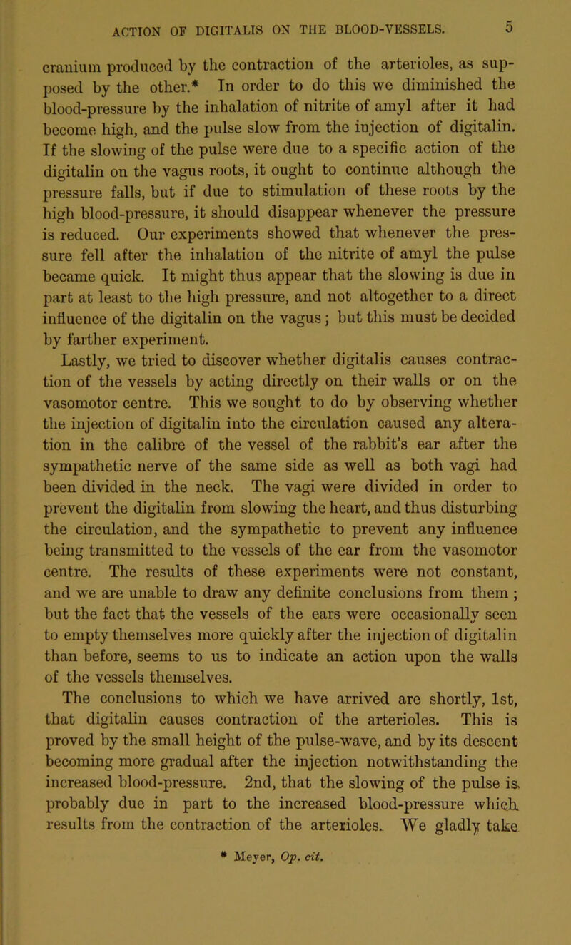 cranium produced by the contraction of the arterioles, as sup- posed by the other.* In order to do this we diminished the blood-pressure by the inhalation of nitrite of amyl after it had become high, and the pulse slow from the injection of digitalin. If the slowing of the pulse were due to a specific action of the digitalin on the vagus roots, it ought to continue although the pressure falls, but if due to stimulation of these roots by the high blood-pressure, it should disappear whenever the pressure is reduced. Our experiments showed that whenever the pres- sure fell after the inhalation of the nitrite of amyl the pulse became quick. It might thus appear that the slowing is due in part at least to the high pressure, and not altogether to a direct influence of the digitalin on the vagus; but this must be decided by farther experiment. Lastly, we tried to discover whether digitalis causes contrac- tion of the vessels by acting directly on their walls or on the vasomotor centre. This we sought to do by observing whether the injection of digital in into the circulation caused any altera- tion in the calibre of the vessel of the rabbit’s ear after the sympathetic nerve of the same side as well as both vagi had been divided in the neck. The vagi were divided in order to prevent the digitalin from slowing the heart, and thus disturbing the circulation, and the sympathetic to prevent any influence being transmitted to the vessels of the ear from the vasomotor centre. The results of these experiments were not constant, and we are unable to draw any definite conclusions from them ; but the fact that the vessels of the ears were occasionally seen to empty themselves more quickly after the injection of digitalin than before, seems to us to indicate an action upon the walls of the vessels themselves. The conclusions to which we have arrived are shortly, 1st, that digitalin causes contraction of the arterioles. This is proved by the small height of the pulse-wave, and by its descent becoming more gradual after the injection notwithstanding the increased blood-pressure. 2nd, that the slowing of the pulse is. probably due in part to the increased blood-pressure which, results from the contraction of the arterioles. We gladly take * Mejer, O'p, cit.
