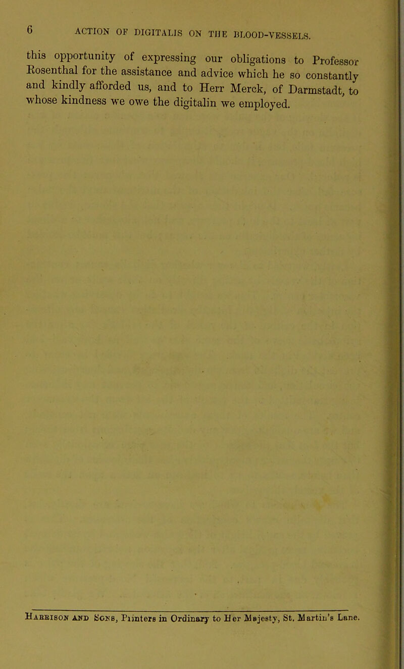 this opportunity of expressing our obligations to Professor Eosenthal for the assistance and advice which he so constantly and kindly afforded us, and to Herr Merck, of Darmstadt, to whose kindness we owe the digitalin we employed. Haeeison AMD SoMS, Pijntere in Ordinal^ to Her Majesty, St. Martin’s Lane.