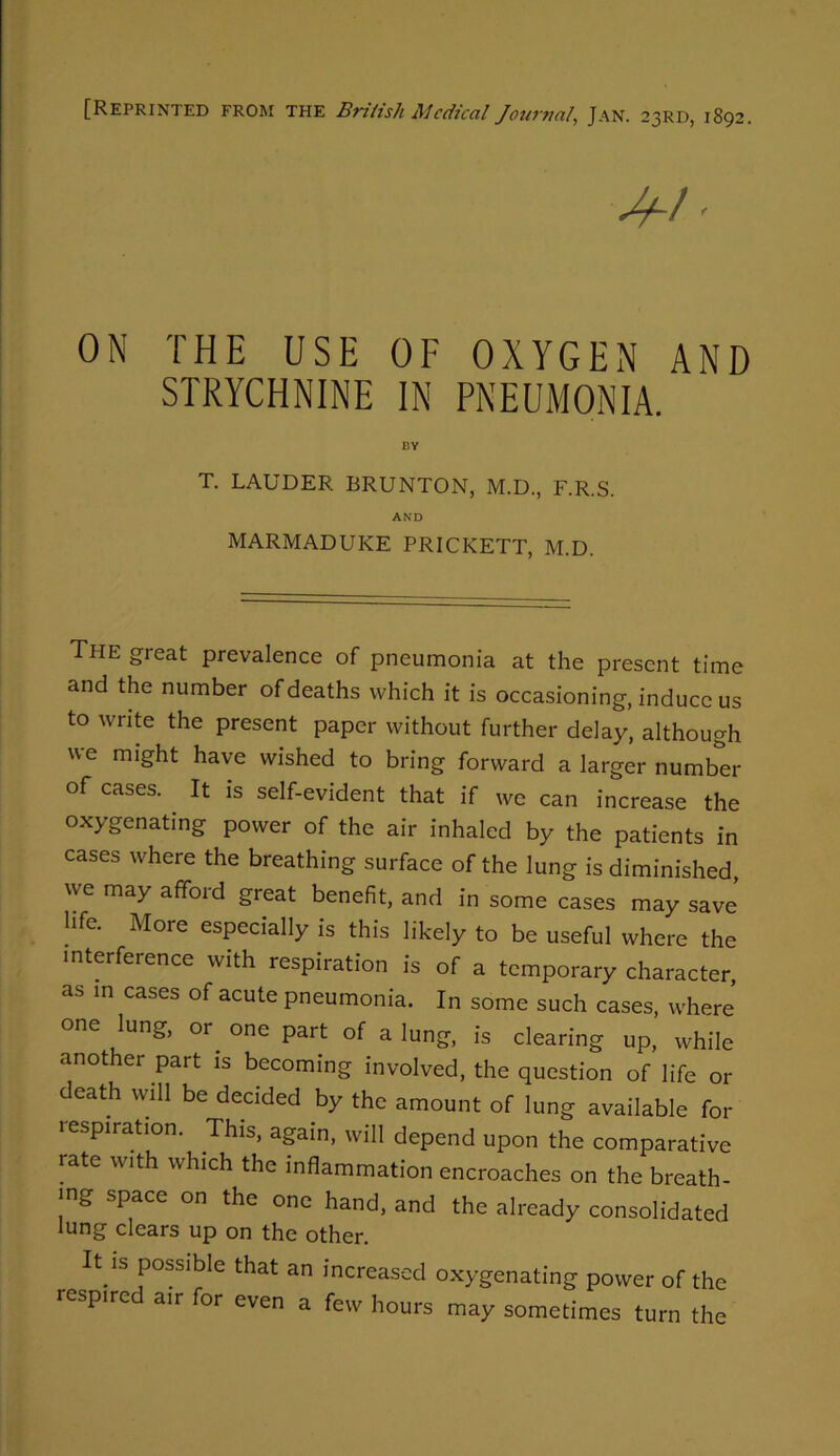 [Reprinted from the British Mcdical Journal, Jan. 23RD, 1892. ON THE USE OF OXYGEN AND STRYCHNINE IN PNEUMONIA. T. LAUDER BRUNTON, M.D., F.R.S. AND MARMADUKE PRICKETT, M.D. The great prevalence of pneumonia at the present time and the number of deaths which it is occasioning, induce us to write the present paper without further delay, although we might have wished to bring forward a larger number of cases. It is self-evident that if we can increase the oxygenating power of the air inhaled by the patients in cases where the breathing surface of the lung is diminished, we may afford great benefit, and in some cases may save hfe. More especially is this likely to be useful where the interference with respiration is of a temporary character, as m cases of acute pneumonia. In some such cases, where one ^ung, or^ one part of a lung, is clearing up, while another part is becoming involved, the question of life or death will be decided by the amount of lung available for respiration. This, again, will depend upon the comparative rate with which the inflammation encroaches on the breath- ing space on the one hand, and the already consolidated lung clears up on the other. It IS possible that an increased oxygenating power of the respire air for even a few hours may sometimes turn the