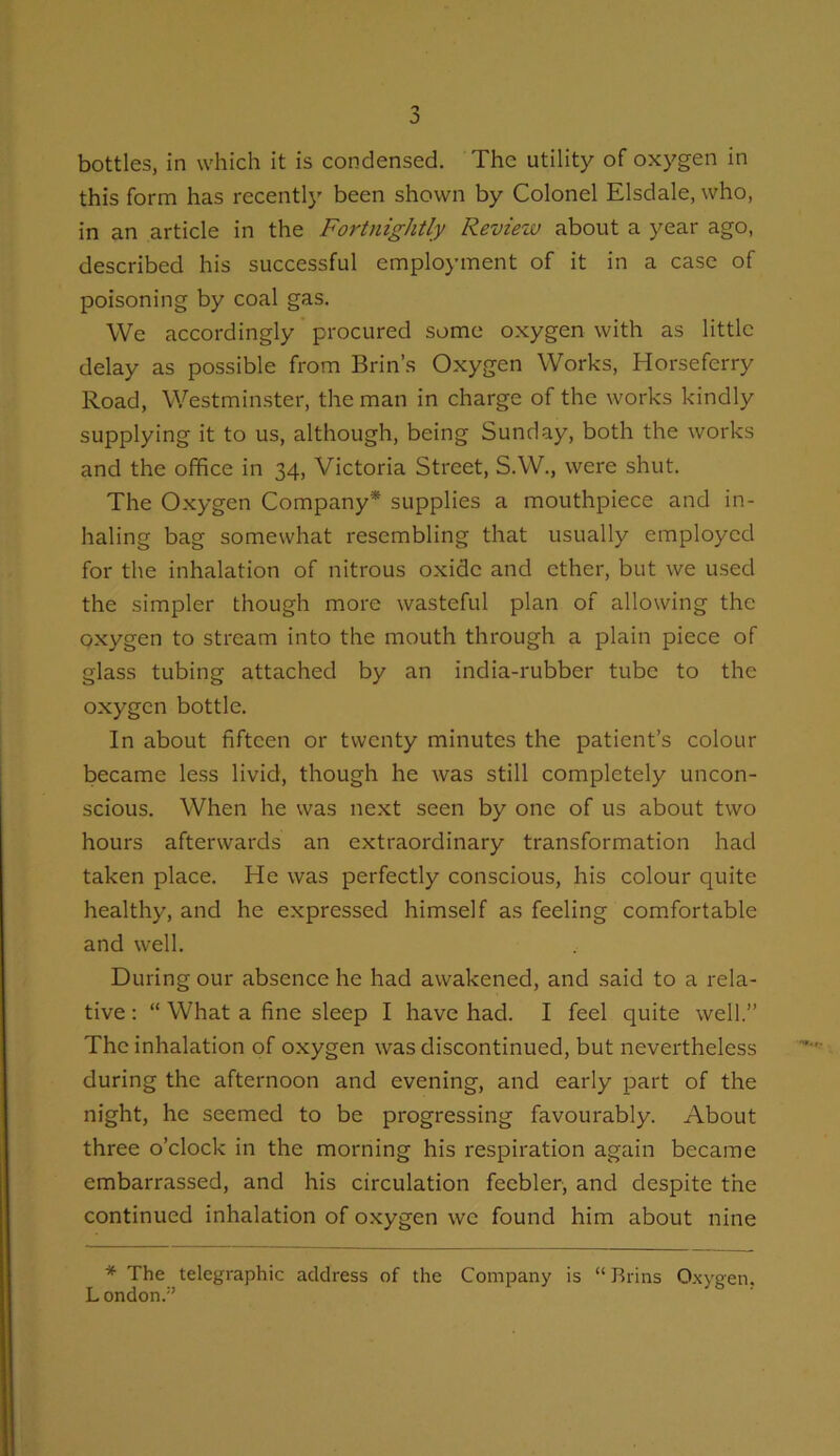 bottles, in which it is condensed. The utility of oxygen in this form has recently been shown by Colonel Elsdale, who, in an article in the Fortnightly Review about a year ago, described his successful employment of it in a case of poisoning by coal gas. We accordingly ’ procured some oxygen with as little delay as possible from Brin’s Oxygen Works, Horseferry Road, Westminster, the man in charge of the works kindly supplying it to us, although, being Sunday, both the works and the office in 34, Victoria Street, S.W., were shut. The Oxygen Company* supplies a mouthpiece and in- haling bag somewhat resembling that usually employed for the inhalation of nitrous oxide and ether, but we used the simpler though more wasteful plan of allowing the oxygen to stream into the mouth through a plain piece of glass tubing attached by an india-rubber tube to the oxygen bottle. In about fifteen or twenty minutes the patient’s colour became less livid, though he was still completely uncon- scious. When he was next seen by one of us about two hours afterwards an extraordinary transformation had taken place. He was perfectly conscious, his colour quite healthy, and he expressed himself as feeling comfortable and well. During our absence he had awakened, and said to a rela- tive : “ What a fine sleep I have had. I feel quite well.” The inhalation of oxygen was discontinued, but nevertheless during the afternoon and evening, and early part of the night, he seemed to be progressing favourably. About three o’clock in the morning his respiration again became embarrassed, and his circulation feebler, and despite the continued inhalation of oxygen we found him about nine * The telegraphic address of the Company is “Brins 0.x\'gen. L ondon.”