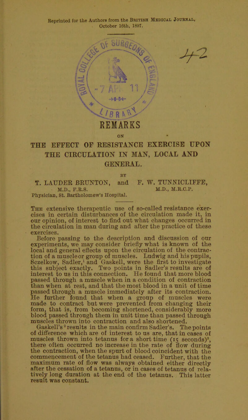 Reprinted for the Authors from the British Medical Jourhal, October 16th, 1897. ^2 THE EFFECT OF RESISTANCE EXERCISE UPON THE CIRCULATION IN MAN, LOCAL AND GENERAL. BY T. LAUDER BRUNTON, and F. W. TUNNICLIFFE, M.D., F.K.S. M.D., M.R.C.P. Physician, St. Bartholomew’s Hospital. The extensive therapeutic use of so-called resistance exer- cises in certain disturbances of the circulation made it, in our opinion, of interest to find out what changes occurred in the circulation in man during and after the practice of these exercises. Before passing to the description and discussion of our experiments, we may consider briefly what is known of the local and general effects upon the circulation of the contrac- tion of a muscle or group of muscles. Ludwig and his pupils, Sczelkow, Sadler,1 and Gaskell, were the first to investigate this subject exactly. Two points in Sadler’s results are of interest to us in this connection. He found that more blood passed through a muscle when in a condition of contraction than when at rest, and that the most blood in a unit of time passed through a muscle immediately after its contraction. He further found that when a group of muscles were made to contract but were prevented from changing their form, that is, from becoming shortened, considerably more blood passed through them in unit time than passed through muscles thrown into contraction and also shortened. Gaskell’s2 resul ts in the main confirm Sadler’s. The points of difference which are of interest to us are, that in cases of muscles thrown into tetanus fora short time (15 seconds)3, there often occurred no increase in the rate of flow during the contraction, when the spurt of blood coincident with the commencement of the tetanus had ceased. Further, that the maximum rate of flow was always obtained either directly after the cessation of a tetanus, or in cases of tetanus of rela- tively long duration at the end of the tetanus. This latter result was constant.