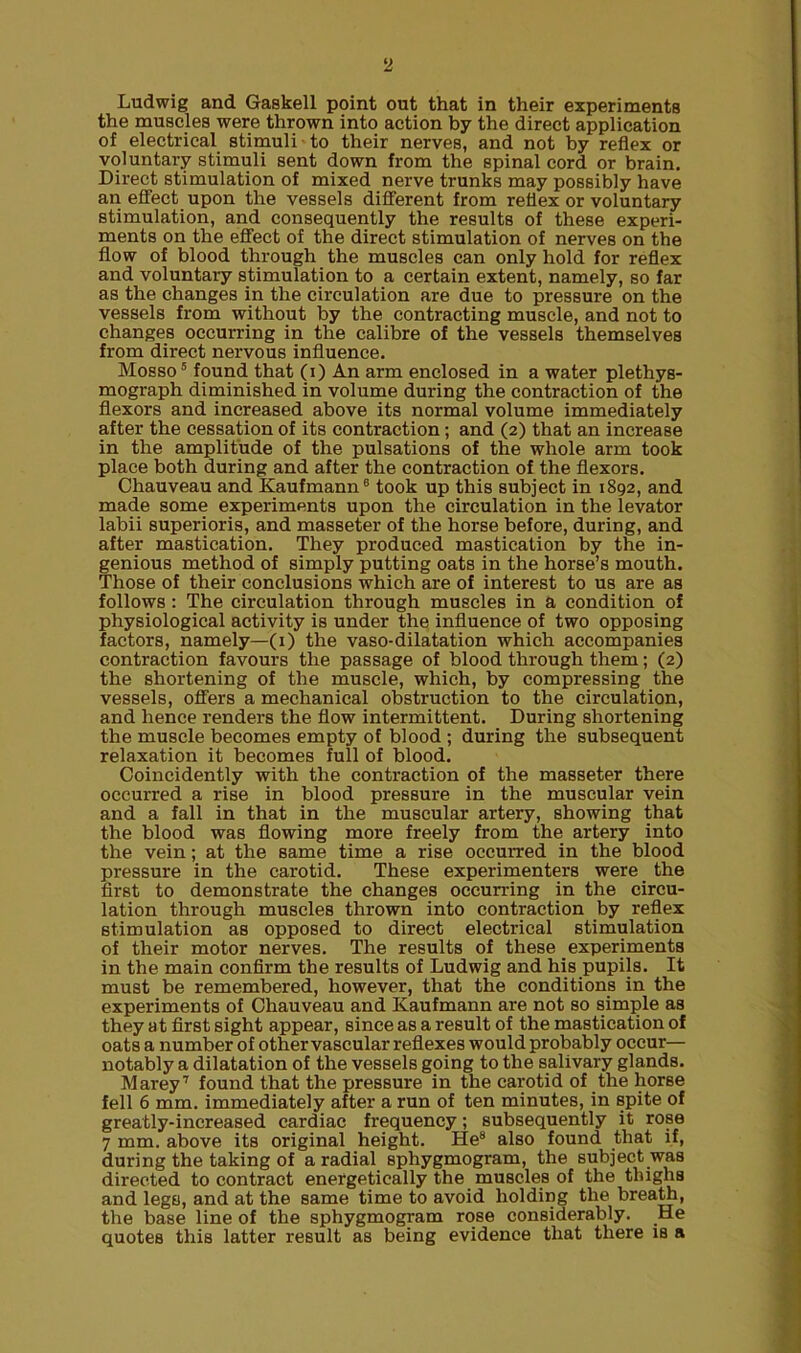 Ludwig and Gaskell point out that in their experiments the muscles were thrown into action by the direct application of electrical stimuli to their nerves, and not by reflex or voluntary stimuli sent down from the spinal cord or brain. Direct stimulation of mixed nerve trunks may possibly have an effect upon the vessels different from reflex or voluntary stimulation, and consequently the results of these experi- ments on the effect of the direct stimulation of nerves on the flow of blood through the muscles can only hold for reflex and voluntary stimulation to a certain extent, namely, so far as the changes in the circulation are due to pressure on the vessels from without by the contracting muscle, and not to changes occurring in the calibre of the vessels themselves from direct nervous influence. Mosso5 found that (i) An arm enclosed in a water plethys- mograph diminished in volume during the contraction of the flexors and increased above its normal volume immediately after the cessation of its contraction; and (2) that an increase in the amplitude of the pulsations of the whole arm took place both during and after the contraction of the flexors. Chauveau and Kaufmann6 took up this subject in 1892, and made some experiments upon the circulation in the levator labii superioris, and masseter of the horse before, during, and after mastication. They produced mastication by the in- genious method of simply putting oats in the horse’s mouth. Those of their conclusions which are of interest to us are as follows : The circulation through muscles in a condition of physiological activity is under the influence of two opposing factors, namely—(1) the vaso-dilatation which accompanies contraction favours the passage of blood through them; (2) the shortening of the muscle, which, by compressing the vessels, offers a mechanical obstruction to the circulation, and hence renders the flow intermittent. During shortening the muscle becomes empty of blood ; during the subsequent relaxation it becomes full of blood. Coincidently with the contraction of the masseter there occurred a rise in blood pressure in the muscular vein and a fall in that in the muscular artery, showing that the blood was flowing more freely from the artery into the vein; at the same time a rise occurred in the blood pressure in the carotid. These experimenters were the first to demonstrate the changes occurring in the circu- lation through muscles thrown into contraction by reflex stimulation as opposed to direct electrical stimulation of their motor nerves. The results of these experiments in the main confirm the results of Ludwig and his pupils. It must be remembered, however, that the conditions in the experiments of Chauveau and Kaufmann are not so simple as they at first sight appear, since as a result of the mastication of oats a number of other vascular reflexes would probably occur— notably a dilatation of the vessels going to the salivary glands. Marey7 found that the pressure in the carotid of the horse fell 6 mm. immediately after a run of ten minutes, in spite of greatly-increased cardiac frequency; subsequently it rose 7 mm. above its original height. He8 also found that if, during the taking of a radial sphygmogram, the subject was directed to contract energetically the muscles of the thighs and legs, and at the same time to avoid holding the breath, the base line of the sphygmogram rose considerably. He quotes this latter result as being evidence that there is a